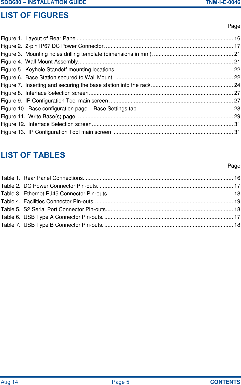 SDB680 – INSTALLATION GUIDE  TNM-I-E-0046 Aug 14  Page 5  CONTENTS LIST OF FIGURES   Page Figure 1.  Layout of Rear Panel. ................................................................................................... 16 Figure 2.  2-pin IP67 DC Power Connector. .................................................................................. 17 Figure 3.  Mounting holes drilling template (dimensions in mm). ................................................... 21 Figure 4.  Wall Mount Assembly. ................................................................................................... 21 Figure 5.  Keyhole Standoff mounting locations. ........................................................................... 22 Figure 6.  Base Station secured to Wall Mount. ............................................................................ 22 Figure 7.  Inserting and securing the base station into the rack. .................................................... 24 Figure 8.  Interface Selection screen. ............................................................................................ 27 Figure 9.  IP Configuration Tool main screen ................................................................................ 27 Figure 10.  Base configuration page – Base Settings tab. ............................................................. 28 Figure 11.  Write Base(s) page. .................................................................................................... 29 Figure 12.  Interface Selection screen. .......................................................................................... 31 Figure 13.  IP Configuration Tool main screen .............................................................................. 31  LIST OF TABLES   Page Table 1.  Rear Panel Connections. ............................................................................................... 16 Table 2.  DC Power Connector Pin-outs. ...................................................................................... 17 Table 3.  Ethernet RJ45 Connector Pin-outs. ................................................................................ 18 Table 4.  Facilities Connector Pin-outs. ......................................................................................... 19 Table 5.  S2 Serial Port Connector Pin-outs. ................................................................................. 18 Table 6.  USB Type A Connector Pin-outs. ................................................................................... 17 Table 7.  USB Type B Connector Pin-outs. ................................................................................... 18     