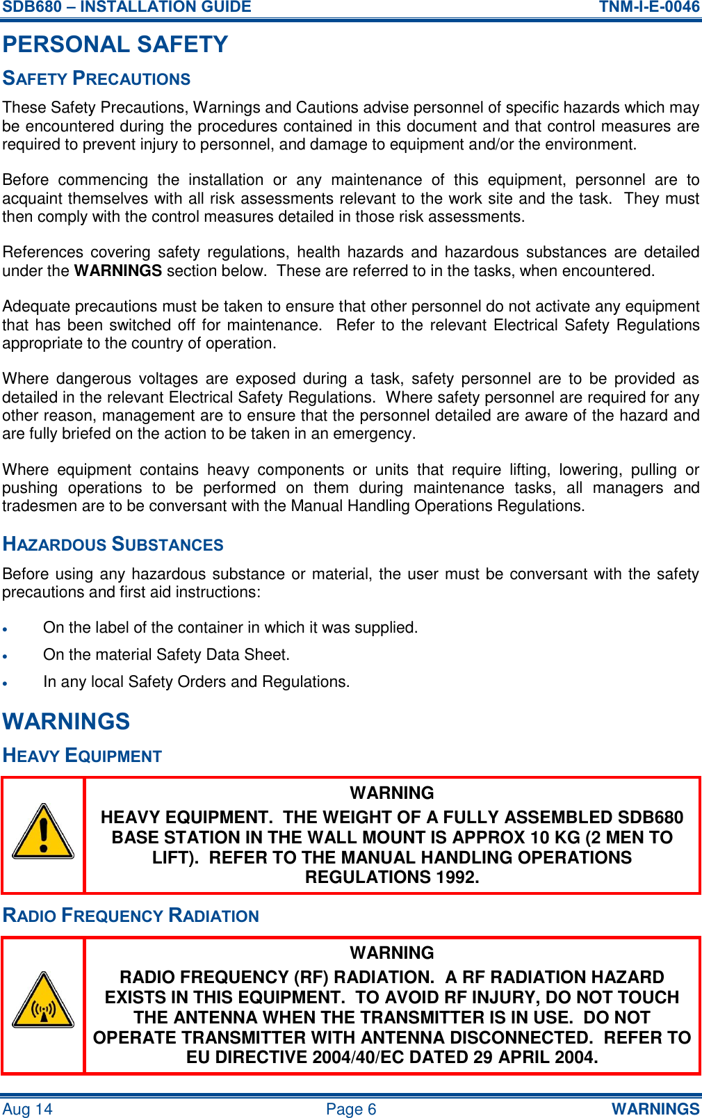 SDB680 – INSTALLATION GUIDE  TNM-I-E-0046 Aug 14  Page 6  WARNINGS PERSONAL SAFETY SAFETY PRECAUTIONS These Safety Precautions, Warnings and Cautions advise personnel of specific hazards which may be encountered during the procedures contained in this document and that control measures are required to prevent injury to personnel, and damage to equipment and/or the environment. Before  commencing  the  installation  or  any  maintenance  of  this  equipment,  personnel  are  to acquaint themselves with all risk assessments relevant to the work site and the task.  They must then comply with the control measures detailed in those risk assessments. References covering  safety  regulations, health  hazards and  hazardous substances  are  detailed under the WARNINGS section below.  These are referred to in the tasks, when encountered. Adequate precautions must be taken to ensure that other personnel do not activate any equipment that has been switched off for maintenance.  Refer to the  relevant Electrical Safety Regulations appropriate to the country of operation. Where  dangerous  voltages  are  exposed  during  a  task,  safety  personnel  are  to  be  provided  as detailed in the relevant Electrical Safety Regulations.  Where safety personnel are required for any other reason, management are to ensure that the personnel detailed are aware of the hazard and are fully briefed on the action to be taken in an emergency. Where  equipment  contains  heavy  components  or  units  that  require  lifting,  lowering,  pulling  or pushing  operations  to  be  performed  on  them  during  maintenance  tasks,  all  managers  and tradesmen are to be conversant with the Manual Handling Operations Regulations. HAZARDOUS SUBSTANCES Before using any hazardous substance or material, the user must be conversant with the safety precautions and first aid instructions:  On the label of the container in which it was supplied.  On the material Safety Data Sheet.  In any local Safety Orders and Regulations. WARNINGS HEAVY EQUIPMENT  WARNING HEAVY EQUIPMENT.  THE WEIGHT OF A FULLY ASSEMBLED SDB680 BASE STATION IN THE WALL MOUNT IS APPROX 10 KG (2 MEN TO LIFT).  REFER TO THE MANUAL HANDLING OPERATIONS REGULATIONS 1992. RADIO FREQUENCY RADIATION  WARNING RADIO FREQUENCY (RF) RADIATION.  A RF RADIATION HAZARD EXISTS IN THIS EQUIPMENT.  TO AVOID RF INJURY, DO NOT TOUCH THE ANTENNA WHEN THE TRANSMITTER IS IN USE.  DO NOT OPERATE TRANSMITTER WITH ANTENNA DISCONNECTED.  REFER TO EU DIRECTIVE 2004/40/EC DATED 29 APRIL 2004. 