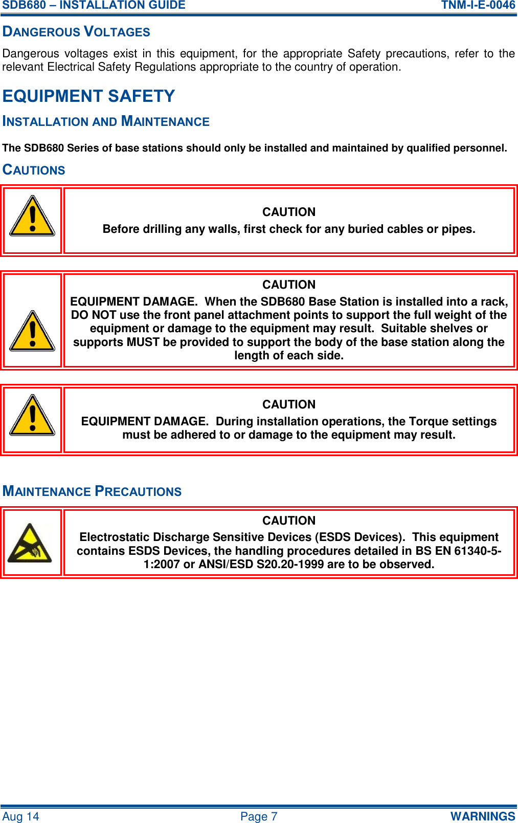 SDB680 – INSTALLATION GUIDE  TNM-I-E-0046 Aug 14  Page 7  WARNINGS DANGEROUS VOLTAGES Dangerous voltages exist in  this equipment, for the  appropriate  Safety  precautions,  refer  to  the relevant Electrical Safety Regulations appropriate to the country of operation. EQUIPMENT SAFETY INSTALLATION AND MAINTENANCE The SDB680 Series of base stations should only be installed and maintained by qualified personnel. CAUTIONS  CAUTION Before drilling any walls, first check for any buried cables or pipes.   CAUTION EQUIPMENT DAMAGE.  When the SDB680 Base Station is installed into a rack, DO NOT use the front panel attachment points to support the full weight of the equipment or damage to the equipment may result.  Suitable shelves or supports MUST be provided to support the body of the base station along the length of each side.   CAUTION EQUIPMENT DAMAGE.  During installation operations, the Torque settings must be adhered to or damage to the equipment may result.  MAINTENANCE PRECAUTIONS  CAUTION Electrostatic Discharge Sensitive Devices (ESDS Devices).  This equipment contains ESDS Devices, the handling procedures detailed in BS EN 61340-5-1:2007 or ANSI/ESD S20.20-1999 are to be observed.    
