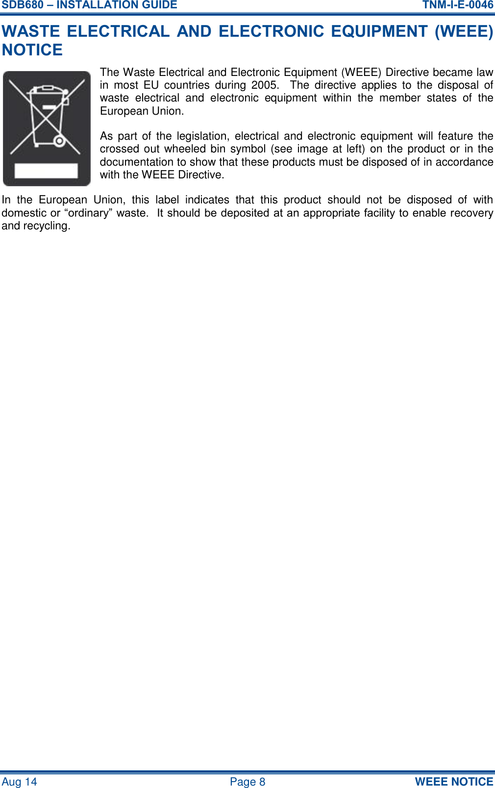 SDB680 – INSTALLATION GUIDE  TNM-I-E-0046 Aug 14  Page 8  WEEE NOTICE WASTE  ELECTRICAL  AND  ELECTRONIC EQUIPMENT  (WEEE) NOTICE The Waste Electrical and Electronic Equipment (WEEE) Directive became law in  most  EU  countries  during  2005.    The  directive  applies  to  the  disposal  of waste  electrical  and  electronic  equipment  within  the  member  states  of  the European Union. As part  of  the  legislation, electrical and  electronic equipment  will feature  the crossed out wheeled bin symbol (see  image at left) on the product or in the documentation to show that these products must be disposed of in accordance with the WEEE Directive. In  the  European  Union,  this  label  indicates  that  this  product  should  not  be  disposed  of  with domestic or “ordinary” waste.  It should be deposited at an appropriate facility to enable recovery and recycling.     