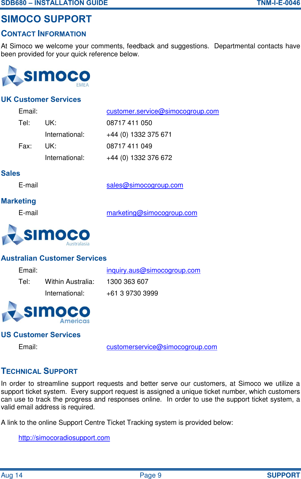SDB680 – INSTALLATION GUIDE  TNM-I-E-0046 Aug 14  Page 9  SUPPORT SIMOCO SUPPORT CONTACT INFORMATION At Simoco we welcome your comments, feedback and suggestions.  Departmental contacts have been provided for your quick reference below.  UK Customer Services Email:  customer.service@simocogroup.com Tel:  UK:  08717 411 050   International:  +44 (0) 1332 375 671 Fax:  UK:  08717 411 049   International:  +44 (0) 1332 376 672 Sales E-mail  sales@simocogroup.com Marketing E-mail  marketing@simocogroup.com  Australian Customer Services Email:  inquiry.aus@simocogroup.com Tel:  Within Australia:  1300 363 607   International:  +61 3 9730 3999  US Customer Services Email:  customerservice@simocogroup.com  TECHNICAL SUPPORT In order to  streamline support requests and better serve our customers, at  Simoco we utilize  a support ticket system.  Every support request is assigned a unique ticket number, which customers can use to track the progress and responses online.  In order to use the support ticket system, a valid email address is required. A link to the online Support Centre Ticket Tracking system is provided below: http://simocoradiosupport.com 