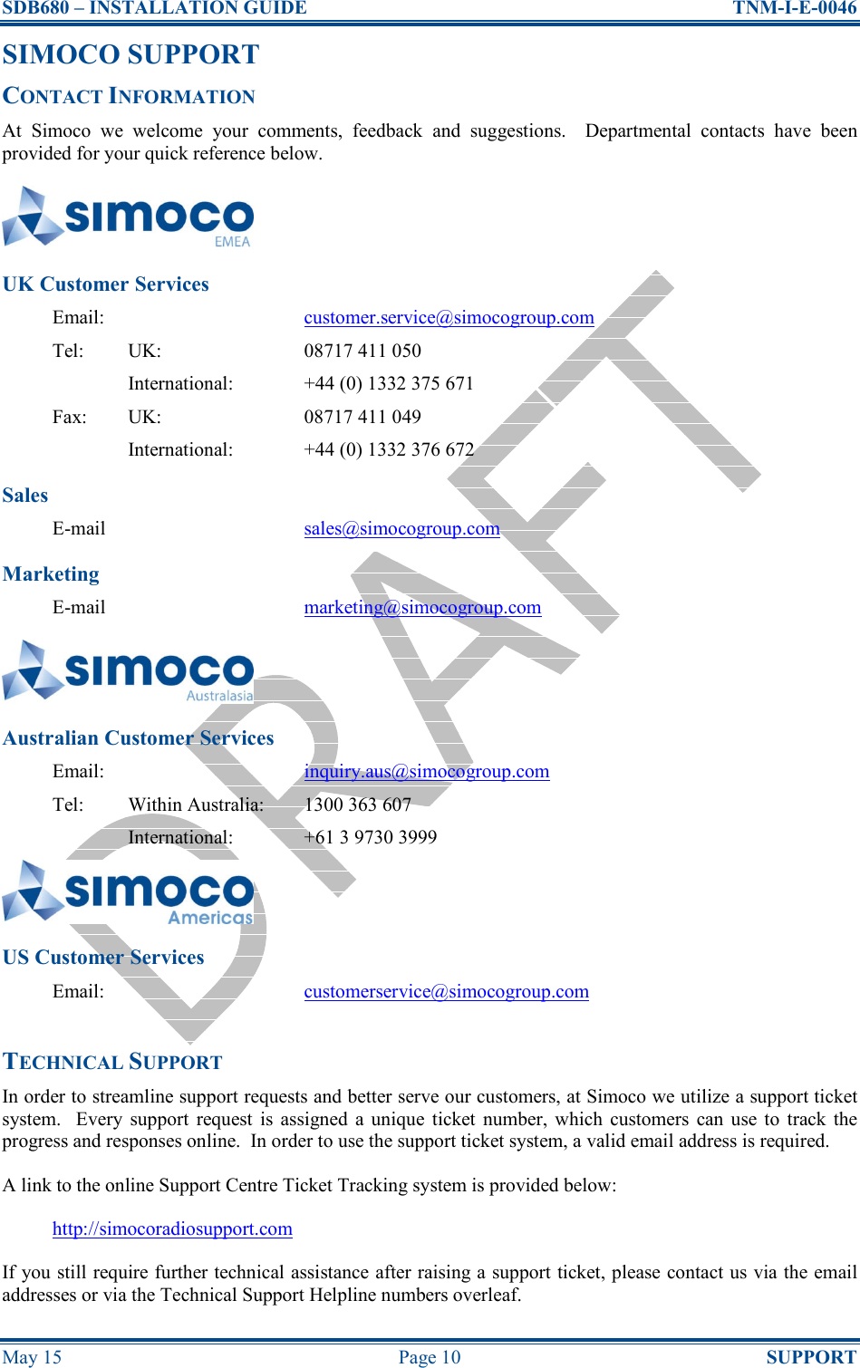 SDB680 – INSTALLATION GUIDE  TNM-I-E-0046 May 15  Page 10  SUPPORT SIMOCO SUPPORT CONTACT INFORMATION At  Simoco  we  welcome  your  comments,  feedback  and  suggestions.    Departmental  contacts  have  been provided for your quick reference below.  UK Customer Services Email:  customer.service@simocogroup.com Tel:  UK:  08717 411 050   International:  +44 (0) 1332 375 671 Fax:  UK:  08717 411 049   International:  +44 (0) 1332 376 672 Sales E-mail  sales@simocogroup.com Marketing E-mail  marketing@simocogroup.com  Australian Customer Services Email:  inquiry.aus@simocogroup.com Tel:  Within Australia:  1300 363 607   International:  +61 3 9730 3999  US Customer Services Email:  customerservice@simocogroup.com  TECHNICAL SUPPORT In order to streamline support requests and better serve our customers, at Simoco we utilize a support ticket system.    Every  support  request  is  assigned  a  unique  ticket  number, which  customers  can  use to  track the progress and responses online.  In order to use the support ticket system, a valid email address is required. A link to the online Support Centre Ticket Tracking system is provided below: http://simocoradiosupport.com If you still require further technical assistance after raising a support ticket, please contact us via the email addresses or via the Technical Support Helpline numbers overleaf. 
