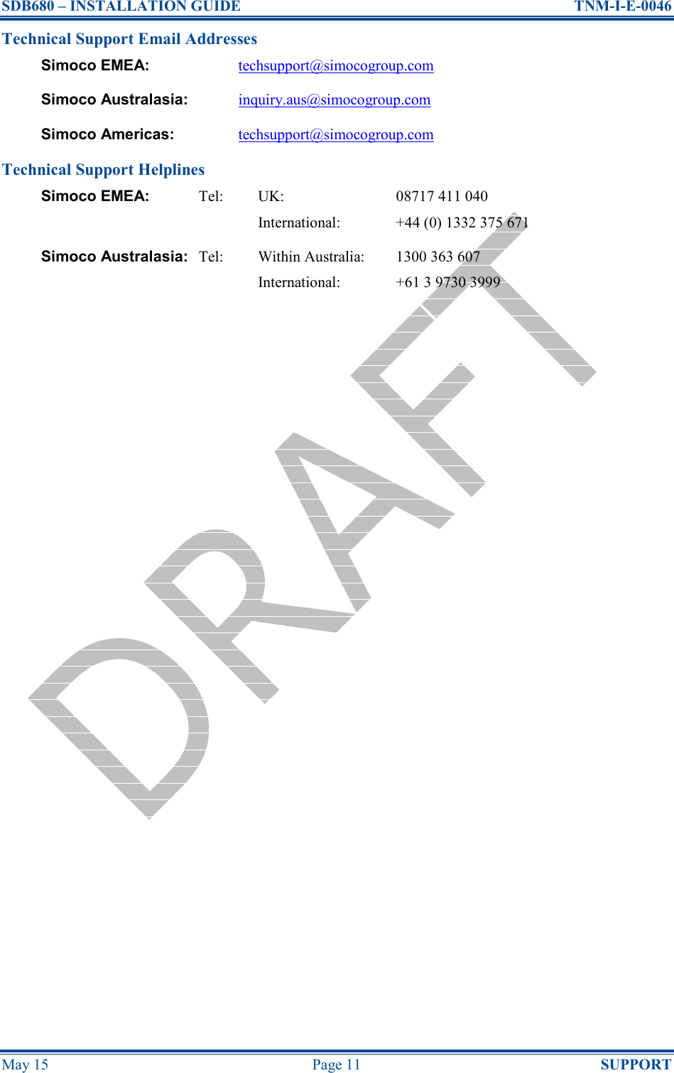 SDB680 – INSTALLATION GUIDE  TNM-I-E-0046 May 15  Page 11  SUPPORT Technical Support Email Addresses Simoco EMEA: techsupport@simocogroup.com Simoco Australasia: inquiry.aus@simocogroup.com Simoco Americas: techsupport@simocogroup.com Technical Support Helplines Simoco EMEA:  Tel:  UK:  08717 411 040     International:  +44 (0) 1332 375 671 Simoco Australasia: Tel:  Within Australia:  1300 363 607     International:  +61 3 9730 3999   