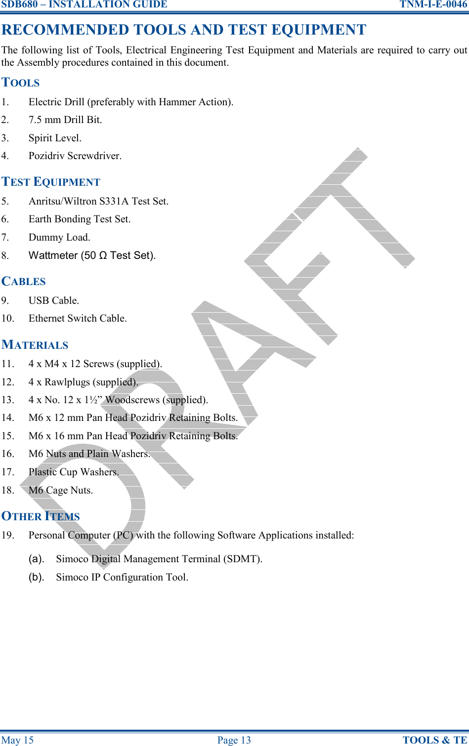 SDB680 – INSTALLATION GUIDE  TNM-I-E-0046 May 15  Page 13  TOOLS &amp; TE RECOMMENDED TOOLS AND TEST EQUIPMENT The following list of Tools, Electrical Engineering Test Equipment and Materials are required to carry out the Assembly procedures contained in this document. TOOLS 1.  Electric Drill (preferably with Hammer Action). 2.  7.5 mm Drill Bit. 3.  Spirit Level. 4.  Pozidriv Screwdriver. TEST EQUIPMENT 5.  Anritsu/Wiltron S331A Test Set. 6.  Earth Bonding Test Set. 7.  Dummy Load. 8.  Wattmeter (50 Ω Test Set). CABLES 9.  USB Cable. 10.  Ethernet Switch Cable. MATERIALS 11.  4 x M4 x 12 Screws (supplied). 12.  4 x Rawlplugs (supplied). 13.  4 x No. 12 x 1½” Woodscrews (supplied). 14.  M6 x 12 mm Pan Head Pozidriv Retaining Bolts. 15.  M6 x 16 mm Pan Head Pozidriv Retaining Bolts. 16.  M6 Nuts and Plain Washers. 17.  Plastic Cup Washers. 18.  M6 Cage Nuts. OTHER ITEMS 19.  Personal Computer (PC) with the following Software Applications installed: (a).  Simoco Digital Management Terminal (SDMT). (b).  Simoco IP Configuration Tool.     