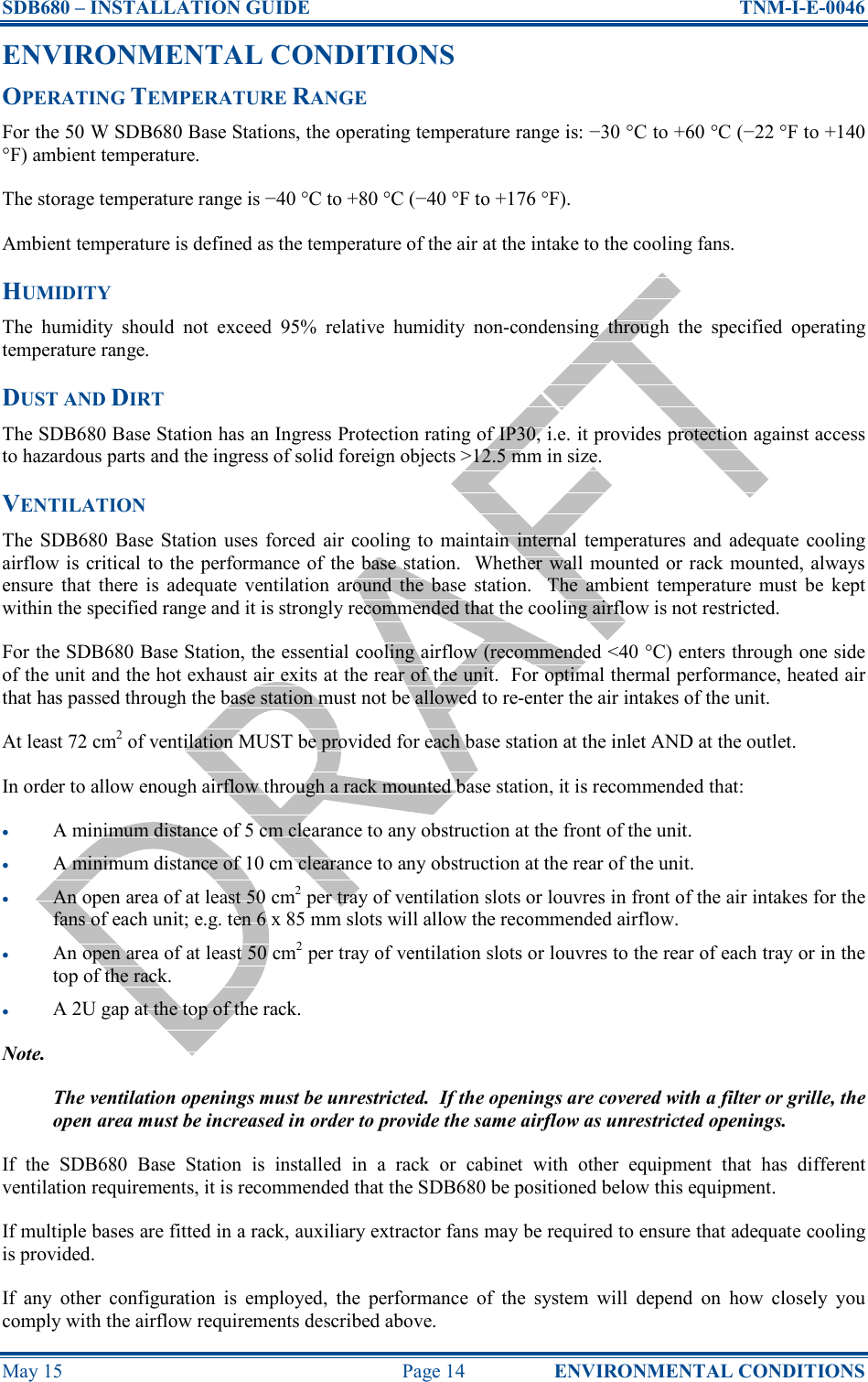 SDB680 – INSTALLATION GUIDE  TNM-I-E-0046 May 15  Page 14  ENVIRONMENTAL CONDITIONS ENVIRONMENTAL CONDITIONS OPERATING TEMPERATURE RANGE For the 50 W SDB680 Base Stations, the operating temperature range is: −30 °C to +60 °C (−22 °F to +140 °F) ambient temperature. The storage temperature range is −40 °C to +80 °C (−40 °F to +176 °F). Ambient temperature is defined as the temperature of the air at the intake to the cooling fans. HUMIDITY The  humidity  should  not  exceed  95%  relative  humidity  non-condensing  through  the  specified  operating temperature range. DUST AND DIRT The SDB680 Base Station has an Ingress Protection rating of IP30, i.e. it provides protection against access to hazardous parts and the ingress of solid foreign objects &gt;12.5 mm in size. VENTILATION The  SDB680  Base  Station uses  forced  air  cooling  to  maintain  internal  temperatures and  adequate  cooling airflow is critical to the performance of the base station.  Whether  wall mounted or rack mounted, always ensure  that  there  is  adequate  ventilation  around  the base  station.    The  ambient  temperature  must  be  kept within the specified range and it is strongly recommended that the cooling airflow is not restricted. For the SDB680 Base Station, the essential cooling airflow (recommended &lt;40 °C) enters through one side of the unit and the hot exhaust air exits at the rear of the unit.  For optimal thermal performance, heated air that has passed through the base station must not be allowed to re-enter the air intakes of the unit. At least 72 cm2 of ventilation MUST be provided for each base station at the inlet AND at the outlet. In order to allow enough airflow through a rack mounted base station, it is recommended that: • A minimum distance of 5 cm clearance to any obstruction at the front of the unit. • A minimum distance of 10 cm clearance to any obstruction at the rear of the unit. • An open area of at least 50 cm2 per tray of ventilation slots or louvres in front of the air intakes for the fans of each unit; e.g. ten 6 x 85 mm slots will allow the recommended airflow. • An open area of at least 50 cm2 per tray of ventilation slots or louvres to the rear of each tray or in the top of the rack. • A 2U gap at the top of the rack. Note. The ventilation openings must be unrestricted.  If the openings are covered with a filter or grille, the open area must be increased in order to provide the same airflow as unrestricted openings. If  the  SDB680  Base  Station  is  installed  in  a  rack  or  cabinet  with  other  equipment  that  has  different ventilation requirements, it is recommended that the SDB680 be positioned below this equipment. If multiple bases are fitted in a rack, auxiliary extractor fans may be required to ensure that adequate cooling is provided. If  any  other  configuration  is  employed,  the  performance  of  the  system  will  depend  on  how  closely  you comply with the airflow requirements described above. 