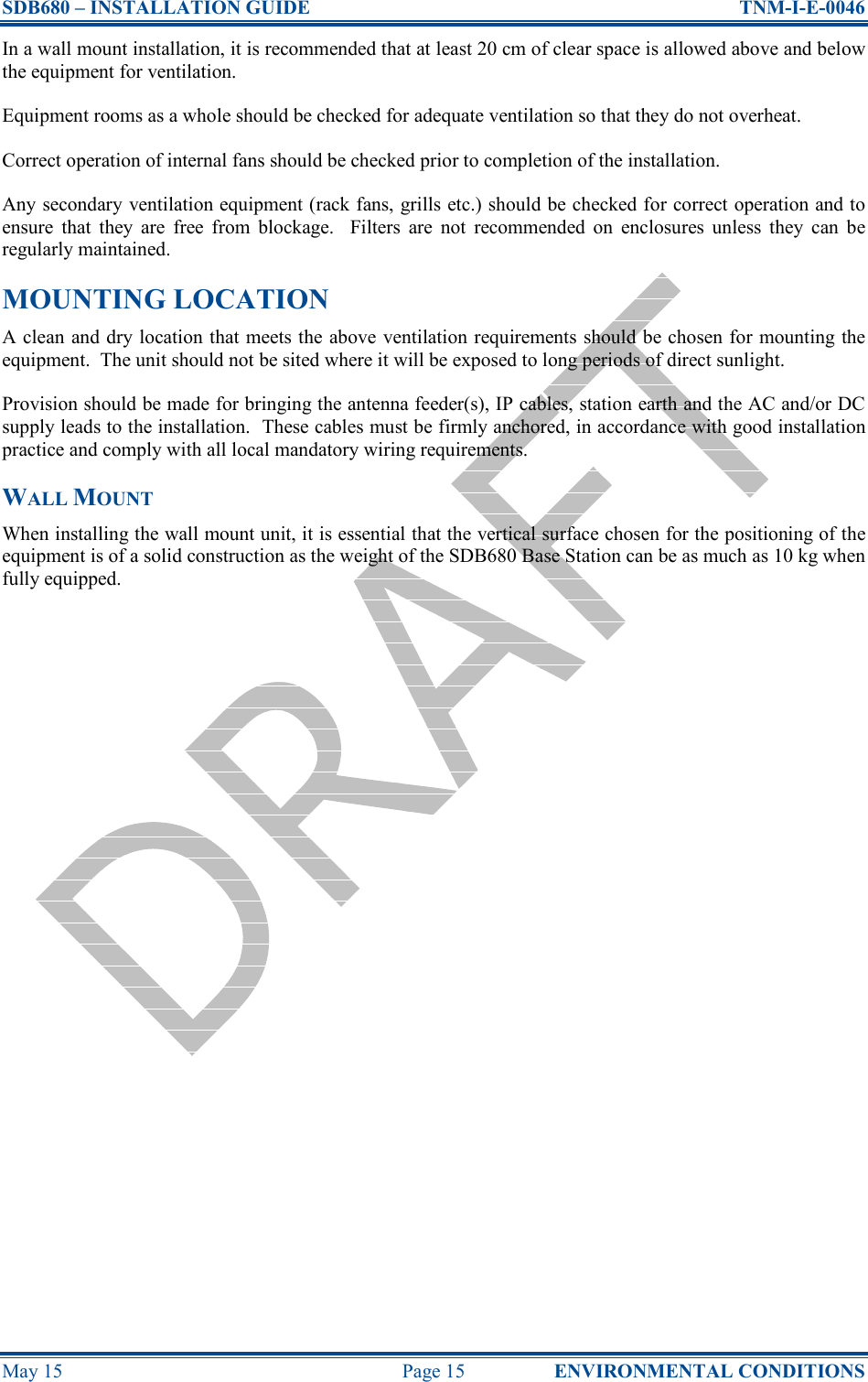 SDB680 – INSTALLATION GUIDE  TNM-I-E-0046 May 15  Page 15  ENVIRONMENTAL CONDITIONS In a wall mount installation, it is recommended that at least 20 cm of clear space is allowed above and below the equipment for ventilation. Equipment rooms as a whole should be checked for adequate ventilation so that they do not overheat. Correct operation of internal fans should be checked prior to completion of the installation. Any secondary ventilation equipment (rack fans, grills etc.) should be checked for correct operation and to ensure  that  they  are  free  from  blockage.    Filters  are  not  recommended  on  enclosures  unless  they  can  be regularly maintained. MOUNTING LOCATION A clean and dry location that meets the above ventilation requirements should be chosen for mounting the equipment.  The unit should not be sited where it will be exposed to long periods of direct sunlight. Provision should be made for bringing the antenna feeder(s), IP cables, station earth and the AC and/or DC supply leads to the installation.  These cables must be firmly anchored, in accordance with good installation practice and comply with all local mandatory wiring requirements. WALL MOUNT When installing the wall mount unit, it is essential that the vertical surface chosen for the positioning of the equipment is of a solid construction as the weight of the SDB680 Base Station can be as much as 10 kg when fully equipped.    