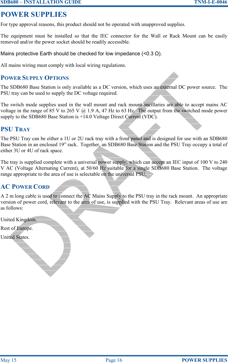 SDB680 – INSTALLATION GUIDE  TNM-I-E-0046 May 15  Page 16  POWER SUPPLIES POWER SUPPLIES For type approval reasons, this product should not be operated with unapproved supplies. The  equipment  must  be  installed  so  that  the  IEC  connector  for  the  Wall  or  Rack  Mount  can  be  easily removed and/or the power socket should be readily accessible. Mains protective Earth should be checked for low impedance (&lt;0.3 Ω). All mains wiring must comply with local wiring regulations. POWER SUPPLY OPTIONS The SDB680 Base Station is only available as a DC version, which uses an external DC power source.  The PSU tray can be used to supply the DC voltage required. The switch mode supplies used in the wall  mount and rack mount  ancillaries are able to accept mains AC voltage in the range of 85 V to 265 V @ 1.9 A, 47 Hz to 63 Hz.  The output from the switched mode power supply to the SDB680 Base Station is +14.0 Voltage Direct Current (VDC). PSU TRAY The PSU Tray can be either a 1U or 2U rack tray with a front panel and is designed for use with an SDB680 Base Station in an enclosed 19” rack.  Together, an SDB680 Base Station and the PSU Tray occupy a total of either 3U or 4U of rack space. The tray is supplied complete with a universal power supply, which can accept an IEC input of 100 V to 240 V AC (Voltage Alternating Current), at 50/60 Hz suitable for a single SDB680 Base Station.  The voltage range appropriate to the area of use is selectable on the universal PSU. AC POWER CORD A 2 m long cable is used to connect the AC Mains Supply to the PSU tray in the rack mount.  An appropriate version of power cord, relevant to the area of use, is supplied with the PSU Tray.  Relevant areas of use are as follows: United Kingdom. Rest of Europe. United States.   