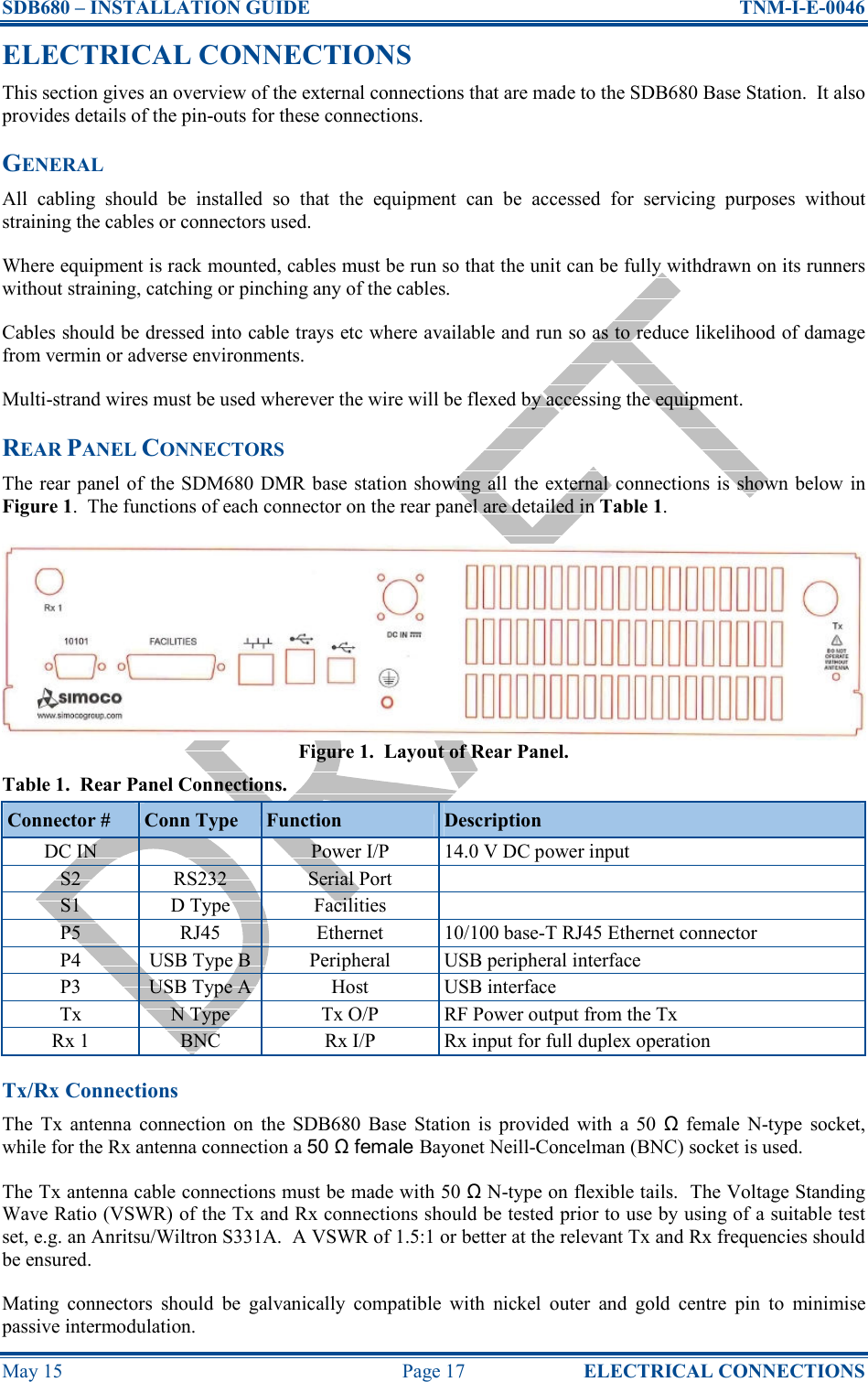 SDB680 – INSTALLATION GUIDE  TNM-I-E-0046 May 15  Page 17  ELECTRICAL CONNECTIONS ELECTRICAL CONNECTIONS This section gives an overview of the external connections that are made to the SDB680 Base Station.  It also provides details of the pin-outs for these connections. GENERAL All  cabling  should  be  installed  so  that  the  equipment  can  be  accessed  for  servicing  purposes  without straining the cables or connectors used. Where equipment is rack mounted, cables must be run so that the unit can be fully withdrawn on its runners without straining, catching or pinching any of the cables. Cables should be dressed into cable trays etc where available and run so as to reduce likelihood of damage from vermin or adverse environments. Multi-strand wires must be used wherever the wire will be flexed by accessing the equipment. REAR PANEL CONNECTORS The rear panel of the SDM680 DMR base station showing all  the external  connections is  shown below  in Figure 1.  The functions of each connector on the rear panel are detailed in Table 1. Figure 1.  Layout of Rear Panel. Table 1.  Rear Panel Connections. Connector #  Conn Type  Function  Description DC IN    Power I/P  14.0 V DC power input S2  RS232  Serial Port   S1  D Type  Facilities   P5  RJ45  Ethernet  10/100 base-T RJ45 Ethernet connector P4  USB Type B Peripheral  USB peripheral interface P3  USB Type A Host  USB interface Tx  N Type  Tx O/P  RF Power output from the Tx Rx 1  BNC  Rx I/P  Rx input for full duplex operation Tx/Rx Connections The  Tx  antenna  connection  on  the  SDB680  Base  Station  is  provided  with  a  50  Ω  female  N-type  socket, while for the Rx antenna connection a 50 Ω female Bayonet Neill-Concelman (BNC) socket is used. The Tx antenna cable connections must be made with 50 Ω N-type on flexible tails.  The Voltage Standing Wave Ratio (VSWR) of the Tx and Rx connections should be tested prior to use by using of a suitable test set, e.g. an Anritsu/Wiltron S331A.  A VSWR of 1.5:1 or better at the relevant Tx and Rx frequencies should be ensured. Mating  connectors  should  be  galvanically  compatible  with  nickel  outer  and  gold  centre  pin  to  minimise passive intermodulation. 