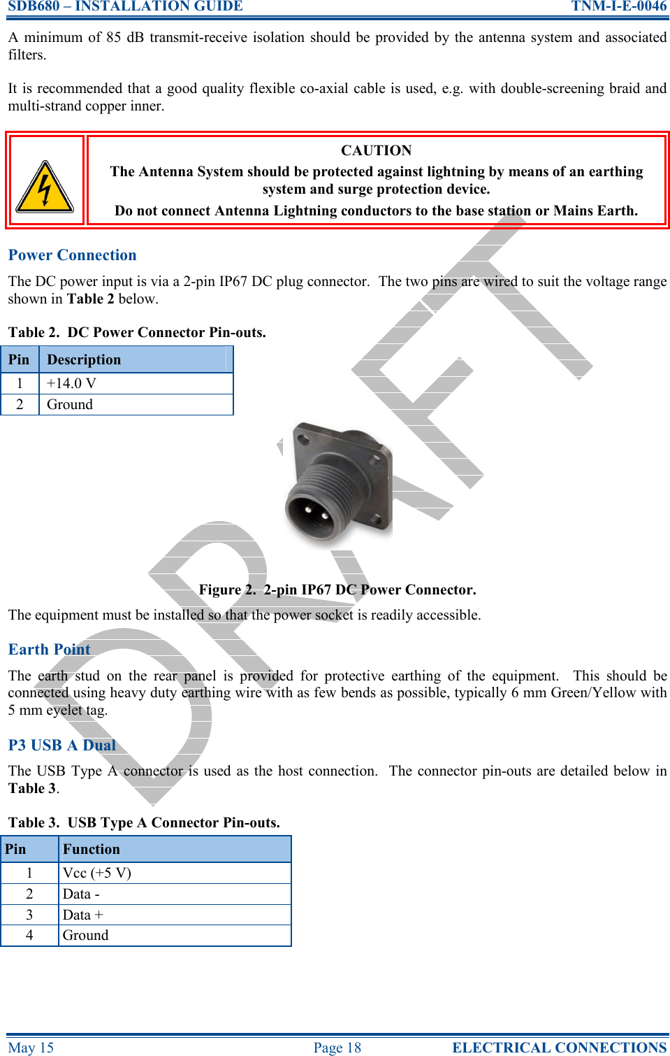 SDB680 – INSTALLATION GUIDE  TNM-I-E-0046 May 15  Page 18  ELECTRICAL CONNECTIONS A minimum  of  85  dB  transmit-receive isolation  should  be  provided by the  antenna  system and associated filters. It is recommended that a good quality flexible co-axial cable is used, e.g. with double-screening braid and multi-strand copper inner.  CAUTION The Antenna System should be protected against lightning by means of an earthing system and surge protection device. Do not connect Antenna Lightning conductors to the base station or Mains Earth. Power Connection The DC power input is via a 2-pin IP67 DC plug connector.  The two pins are wired to suit the voltage range shown in Table 2 below. Table 2.  DC Power Connector Pin-outs. Pin  Description 1  +14.0 V 2  Ground Figure 2.  2-pin IP67 DC Power Connector. The equipment must be installed so that the power socket is readily accessible. Earth Point The  earth  stud  on  the  rear  panel  is  provided  for  protective  earthing  of  the  equipment.    This  should  be connected using heavy duty earthing wire with as few bends as possible, typically 6 mm Green/Yellow with 5 mm eyelet tag. P3 USB A Dual The USB Type A connector is used as the host connection.  The connector  pin-outs are detailed below in Table 3. Table 3.  USB Type A Connector Pin-outs. Pin  Function 1  Vcc (+5 V) 2  Data - 3  Data + 4  Ground 