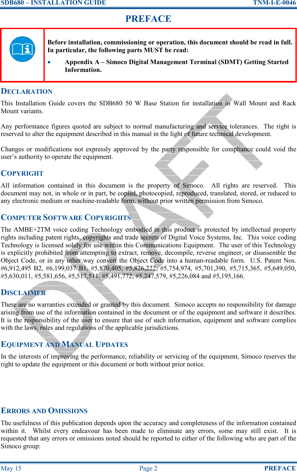 SDB680 – INSTALLATION GUIDE  TNM-I-E-0046 May 15  Page 2  PREFACE PREFACE  Before installation, commissioning or operation, this document should be read in full.  In particular, the following parts MUST be read: •  Appendix A – Simoco Digital Management Terminal (SDMT) Getting Started Information. DECLARATION This  Installation  Guide  covers  the  SDB680  50  W  Base  Station  for  installation  in  Wall  Mount  and  Rack Mount variants. Any performance figures quoted  are subject  to  normal manufacturing  and service  tolerances.    The right  is reserved to alter the equipment described in this manual in the light of future technical development. Changes  or  modifications not  expressly  approved  by  the  party  responsible  for  compliance  could  void  the user’s authority to operate the equipment. COPYRIGHT All  information  contained  in  this  document  is  the  property  of  Simoco.    All  rights  are  reserved.    This document may not, in whole or in part, be copied, photocopied, reproduced, translated, stored, or reduced to any electronic medium or machine-readable form, without prior written permission from Simoco. COMPUTER SOFTWARE COPYRIGHTS The AMBE+2TM  voice  coding Technology  embodied in  this product is protected by intellectual  property rights including patent rights, copyrights and trade secrets of Digital Voice Systems, Inc.  This voice coding Technology is licensed solely for use within this Communications Equipment.  The user of this Technology is explicitly prohibited from attempting to extract, remove, decompile, reverse engineer, or disassemble the Object Code, or in any other way convert the Object Code into a human-readable form.  U.S. Patent Nos. #6,912,495  B2,  #6,199,037  B1,  #5,870,405,  #5,826,222,  #5,754,974,  #5,701,390,  #5,715,365,  #5,649,050, #5,630,011, #5,581,656, #5,517,511, #5,491,772, #5,247,579, #5,226,084 and #5,195,166. DISCLAIMER There are no warranties extended or granted by this document.  Simoco accepts no responsibility for damage arising from use of the information contained in the document or of the equipment and software it describes.  It is the responsibility of the user to ensure that use of such information, equipment and software complies with the laws, rules and regulations of the applicable jurisdictions. EQUIPMENT AND MANUAL UPDATES In the interests of improving the performance, reliability or servicing of the equipment, Simoco reserves the right to update the equipment or this document or both without prior notice.   ERRORS AND OMISSIONS The usefulness of this publication depends upon the accuracy and completeness of the information contained within  it.    Whilst  every  endeavour  has  been  made  to  eliminate  any  errors,  some  may  still  exist.    It  is requested that any errors or omissions noted should be reported to either of the following who are part of the Simoco group: 