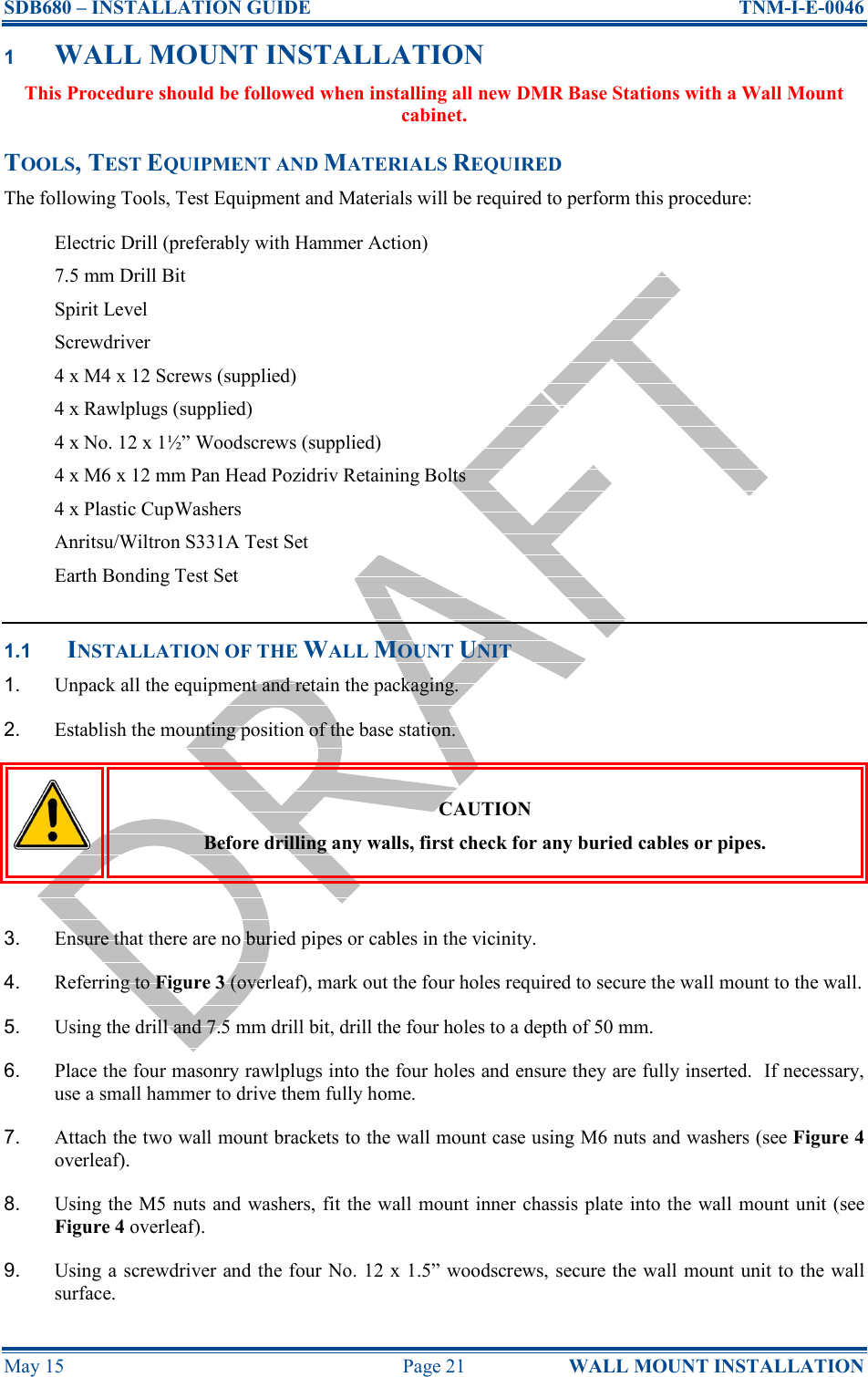 SDB680 – INSTALLATION GUIDE  TNM-I-E-0046 May 15  Page 21  WALL MOUNT INSTALLATION 1 WALL MOUNT INSTALLATION This Procedure should be followed when installing all new DMR Base Stations with a Wall Mount cabinet. TOOLS, TEST EQUIPMENT AND MATERIALS REQUIRED The following Tools, Test Equipment and Materials will be required to perform this procedure: Electric Drill (preferably with Hammer Action) 7.5 mm Drill Bit Spirit Level Screwdriver 4 x M4 x 12 Screws (supplied) 4 x Rawlplugs (supplied) 4 x No. 12 x 1½” Woodscrews (supplied) 4 x M6 x 12 mm Pan Head Pozidriv Retaining Bolts 4 x Plastic CupWashers Anritsu/Wiltron S331A Test Set Earth Bonding Test Set  1.1 INSTALLATION OF THE WALL MOUNT UNIT 1.  Unpack all the equipment and retain the packaging. 2.  Establish the mounting position of the base station.  CAUTION Before drilling any walls, first check for any buried cables or pipes.  3.  Ensure that there are no buried pipes or cables in the vicinity. 4.  Referring to Figure 3 (overleaf), mark out the four holes required to secure the wall mount to the wall. 5.  Using the drill and 7.5 mm drill bit, drill the four holes to a depth of 50 mm. 6.  Place the four masonry rawlplugs into the four holes and ensure they are fully inserted.  If necessary, use a small hammer to drive them fully home. 7.  Attach the two wall mount brackets to the wall mount case using M6 nuts and washers (see Figure 4 overleaf). 8.  Using the M5  nuts and washers, fit the wall mount inner chassis plate into the wall mount unit (see Figure 4 overleaf). 9.  Using a screwdriver and the four No. 12 x 1.5” woodscrews, secure the wall mount unit to the wall surface. 