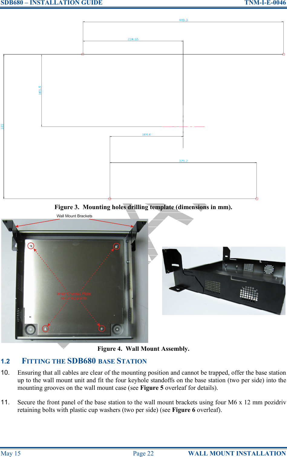 SDB680 – INSTALLATION GUIDE  TNM-I-E-0046 May 15  Page 22  WALL MOUNT INSTALLATION Figure 3.  Mounting holes drilling template (dimensions in mm). Figure 4.  Wall Mount Assembly. 1.2 FITTING THE SDB680 BASE STATION 10.  Ensuring that all cables are clear of the mounting position and cannot be trapped, offer the base station up to the wall mount unit and fit the four keyhole standoffs on the base station (two per side) into the mounting grooves on the wall mount case (see Figure 5 overleaf for details). 11.  Secure the front panel of the base station to the wall mount brackets using four M6 x 12 mm pozidriv retaining bolts with plastic cup washers (two per side) (see Figure 6 overleaf). Inner Chassis Platesecuring pointsWall Mount Brackets