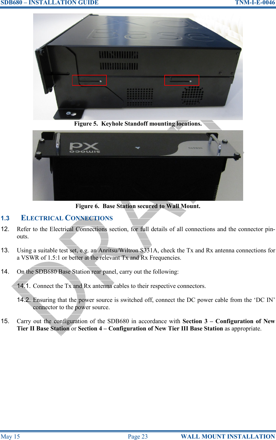 SDB680 – INSTALLATION GUIDE  TNM-I-E-0046 May 15  Page 23  WALL MOUNT INSTALLATION Figure 5.  Keyhole Standoff mounting locations. Figure 6.  Base Station secured to Wall Mount. 1.3 ELECTRICAL CONNECTIONS 12.  Refer to the Electrical Connections section, for full details of all connections and the connector pin-outs. 13.  Using a suitable test set, e.g. an Anritsu/Wiltron S331A, check the Tx and Rx antenna connections for a VSWR of 1.5:1 or better at the relevant Tx and Rx Frequencies. 14.  On the SDB680 Base Station rear panel, carry out the following: 14.1. Connect the Tx and Rx antenna cables to their respective connectors. 14.2. Ensuring that the power source is switched off, connect the DC power cable from the ‘DC IN’ connector to the power source. 15.  Carry  out  the  configuration  of  the  SDB680  in  accordance  with Section  3  –  Configuration of  New Tier II Base Station or Section 4 – Configuration of New Tier III Base Station as appropriate.  