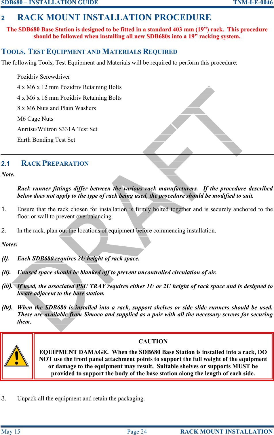SDB680 – INSTALLATION GUIDE  TNM-I-E-0046 May 15  Page 24  RACK MOUNT INSTALLATION 2 RACK MOUNT INSTALLATION PROCEDURE The SDB680 Base Station is designed to be fitted in a standard 403 mm (19”) rack.  This procedure should be followed when installing all new SDB680s into a 19” racking system. TOOLS, TEST EQUIPMENT AND MATERIALS REQUIRED The following Tools, Test Equipment and Materials will be required to perform this procedure: Pozidriv Screwdriver 4 x M6 x 12 mm Pozidriv Retaining Bolts 4 x M6 x 16 mm Pozidriv Retaining Bolts 8 x M6 Nuts and Plain Washers M6 Cage Nuts Anritsu/Wiltron S331A Test Set Earth Bonding Test Set  2.1 RACK PREPARATION Note. Rack  runner  fittings  differ  between  the  various  rack  manufacturers.    If  the  procedure  described below does not apply to the type of rack being used, the procedure should be modified to suit. 1.  Ensure that the rack chosen for installation is firmly bolted together and is  securely anchored to  the floor or wall to prevent overbalancing. 2.  In the rack, plan out the locations of equipment before commencing installation. Notes: (i). Each SDB680 requires 2U height of rack space. (ii). Unused space should be blanked off to prevent uncontrolled circulation of air. (iii). If used, the associated PSU TRAY requires either 1U or 2U height of rack space and is designed to locate adjacent to the base station. (iv). When  the  SDB680  is  installed  into  a  rack,  support  shelves  or  side  slide  runners  should  be  used.  These are available from Simoco and supplied as a pair with all the necessary screws for securing them.  CAUTION EQUIPMENT DAMAGE.  When the SDB680 Base Station is installed into a rack, DO NOT use the front panel attachment points to support the full weight of the equipment or damage to the equipment may result.  Suitable shelves or supports MUST be provided to support the body of the base station along the length of each side.  3.  Unpack all the equipment and retain the packaging. 