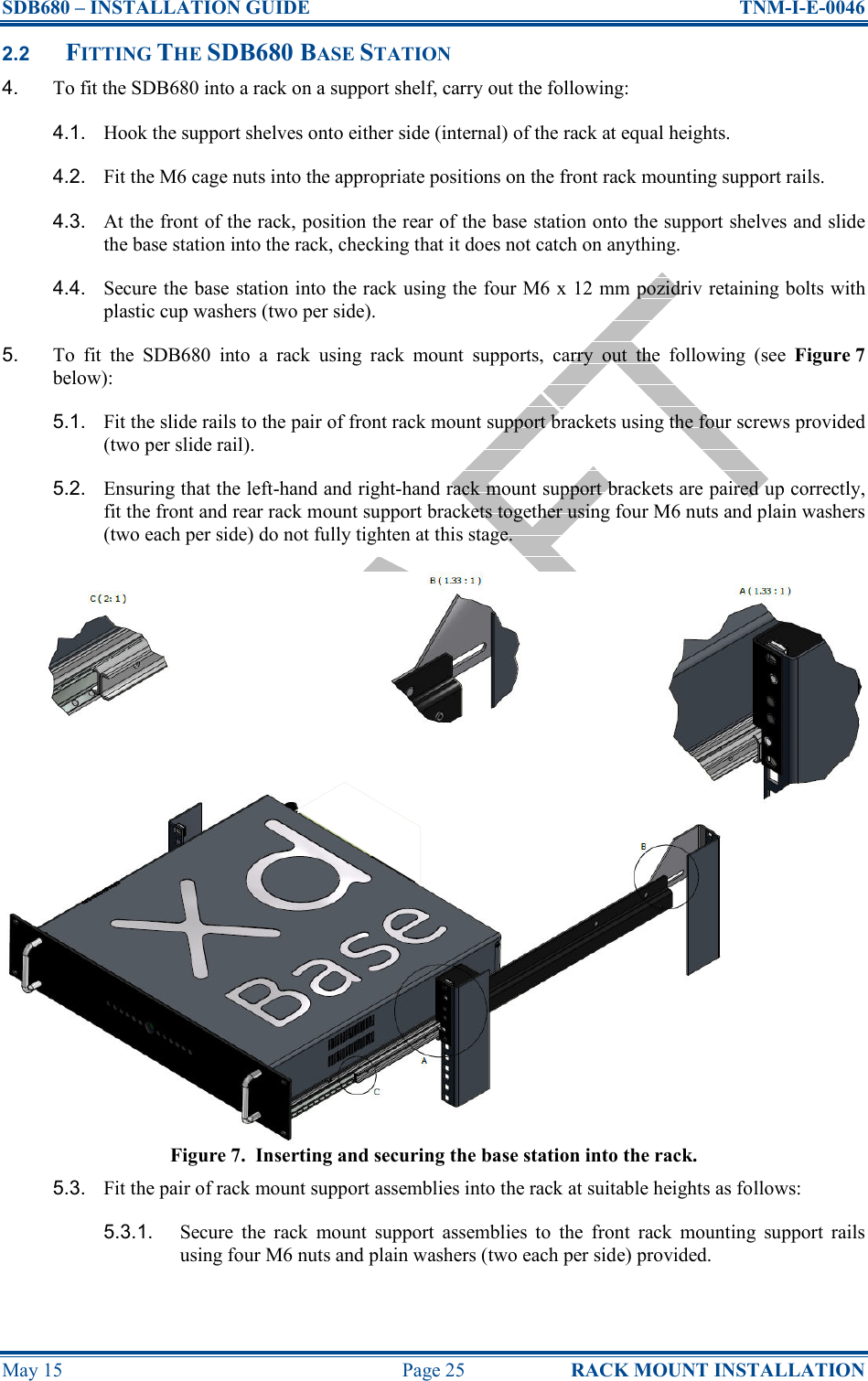 SDB680 – INSTALLATION GUIDE  TNM-I-E-0046 May 15  Page 25  RACK MOUNT INSTALLATION 2.2 FITTING THE SDB680 BASE STATION 4.  To fit the SDB680 into a rack on a support shelf, carry out the following: 4.1.  Hook the support shelves onto either side (internal) of the rack at equal heights. 4.2.  Fit the M6 cage nuts into the appropriate positions on the front rack mounting support rails. 4.3.  At the front of the rack, position the rear of the base station onto the support shelves and slide the base station into the rack, checking that it does not catch on anything. 4.4.  Secure the base station into the rack using the four M6 x 12 mm pozidriv retaining bolts with plastic cup washers (two per side). 5.  To  fit  the  SDB680  into  a  rack  using  rack  mount  supports,  carry  out  the  following  (see  Figure 7 below): 5.1.  Fit the slide rails to the pair of front rack mount support brackets using the four screws provided (two per slide rail). 5.2.  Ensuring that the left-hand and right-hand rack mount support brackets are paired up correctly, fit the front and rear rack mount support brackets together using four M6 nuts and plain washers (two each per side) do not fully tighten at this stage. Figure 7.  Inserting and securing the base station into the rack. 5.3.  Fit the pair of rack mount support assemblies into the rack at suitable heights as follows: 5.3.1.  Secure  the  rack  mount  support  assemblies  to  the  front  rack  mounting  support  rails using four M6 nuts and plain washers (two each per side) provided. 