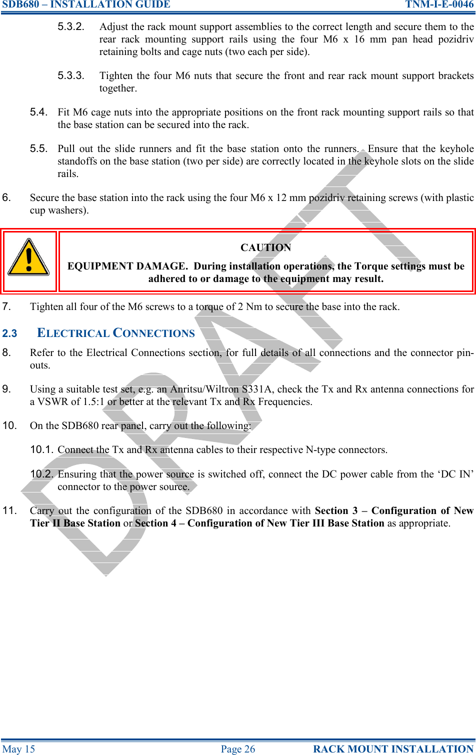 SDB680 – INSTALLATION GUIDE  TNM-I-E-0046 May 15  Page 26  RACK MOUNT INSTALLATION 5.3.2.  Adjust the rack mount support assemblies to the correct length and secure them to the rear  rack  mounting  support  rails  using  the  four  M6  x  16  mm  pan  head  pozidriv retaining bolts and cage nuts (two each per side). 5.3.3.  Tighten the four M6 nuts that secure the front and rear rack mount support brackets together. 5.4.  Fit M6 cage nuts into the appropriate positions on the front rack mounting support rails so that the base station can be secured into the rack. 5.5.  Pull  out  the  slide  runners  and  fit  the  base  station  onto  the  runners.    Ensure  that  the  keyhole standoffs on the base station (two per side) are correctly located in the keyhole slots on the slide rails. 6.  Secure the base station into the rack using the four M6 x 12 mm pozidriv retaining screws (with plastic cup washers).  CAUTION EQUIPMENT DAMAGE.  During installation operations, the Torque settings must be adhered to or damage to the equipment may result. 7.  Tighten all four of the M6 screws to a torque of 2 Nm to secure the base into the rack. 2.3 ELECTRICAL CONNECTIONS 8.  Refer to the Electrical Connections section, for full details of all connections and the connector pin-outs. 9.  Using a suitable test set, e.g. an Anritsu/Wiltron S331A, check the Tx and Rx antenna connections for a VSWR of 1.5:1 or better at the relevant Tx and Rx Frequencies. 10.  On the SDB680 rear panel, carry out the following: 10.1. Connect the Tx and Rx antenna cables to their respective N-type connectors. 10.2. Ensuring that the power source is switched off, connect the DC power cable from the ‘DC IN’ connector to the power source. 11.  Carry  out  the  configuration  of  the  SDB680  in  accordance  with Section  3  –  Configuration of  New Tier II Base Station or Section 4 – Configuration of New Tier III Base Station as appropriate.  