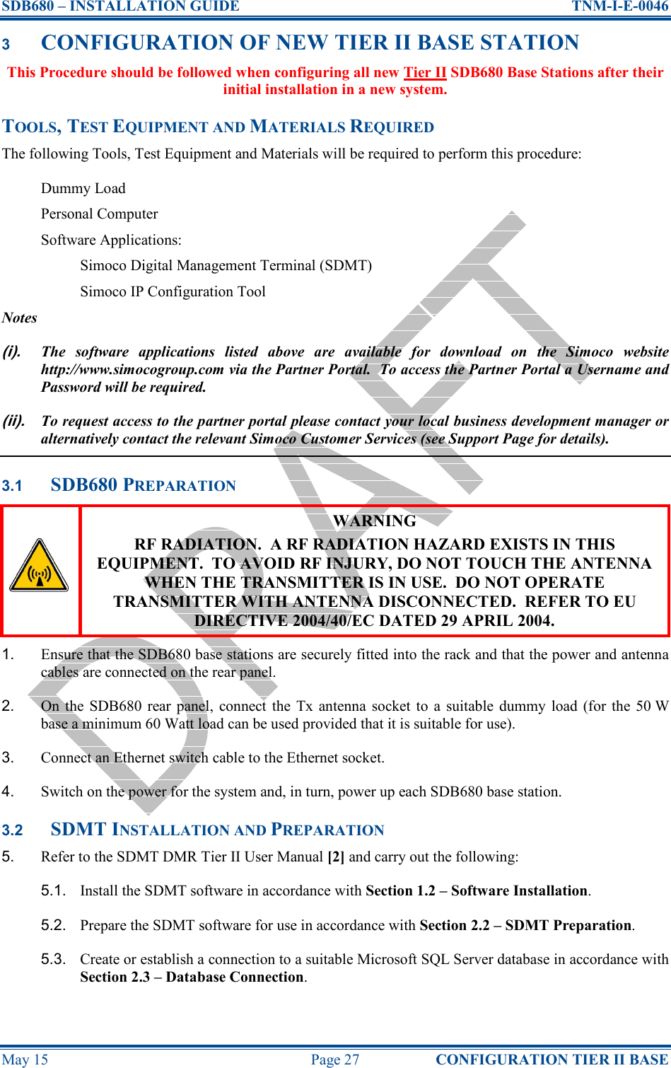 SDB680 – INSTALLATION GUIDE  TNM-I-E-0046 May 15  Page 27  CONFIGURATION TIER II BASE 3 CONFIGURATION OF NEW TIER II BASE STATION This Procedure should be followed when configuring all new Tier II SDB680 Base Stations after their initial installation in a new system. TOOLS, TEST EQUIPMENT AND MATERIALS REQUIRED The following Tools, Test Equipment and Materials will be required to perform this procedure: Dummy Load Personal Computer Software Applications: Simoco Digital Management Terminal (SDMT) Simoco IP Configuration Tool Notes (i). The  software  applications  listed  above  are  available  for  download  on  the  Simoco  website http://www.simocogroup.com via the Partner Portal.  To access the Partner Portal a Username and Password will be required. (ii). To request access to the partner portal please contact your local business development manager or alternatively contact the relevant Simoco Customer Services (see Support Page for details). 3.1 SDB680 PREPARATION  WARNING RF RADIATION.  A RF RADIATION HAZARD EXISTS IN THIS EQUIPMENT.  TO AVOID RF INJURY, DO NOT TOUCH THE ANTENNA WHEN THE TRANSMITTER IS IN USE.  DO NOT OPERATE TRANSMITTER WITH ANTENNA DISCONNECTED.  REFER TO EU DIRECTIVE 2004/40/EC DATED 29 APRIL 2004. 1.  Ensure that the SDB680 base stations are securely fitted into the rack and that the power and antenna cables are connected on the rear panel. 2.  On  the SDB680 rear  panel,  connect  the  Tx  antenna  socket to  a  suitable  dummy  load  (for  the  50 W base a minimum 60 Watt load can be used provided that it is suitable for use). 3.  Connect an Ethernet switch cable to the Ethernet socket. 4.  Switch on the power for the system and, in turn, power up each SDB680 base station. 3.2 SDMT INSTALLATION AND PREPARATION 5.  Refer to the SDMT DMR Tier II User Manual [2] and carry out the following: 5.1.  Install the SDMT software in accordance with Section 1.2 – Software Installation. 5.2.  Prepare the SDMT software for use in accordance with Section 2.2 – SDMT Preparation. 5.3.  Create or establish a connection to a suitable Microsoft SQL Server database in accordance with Section 2.3 – Database Connection. 