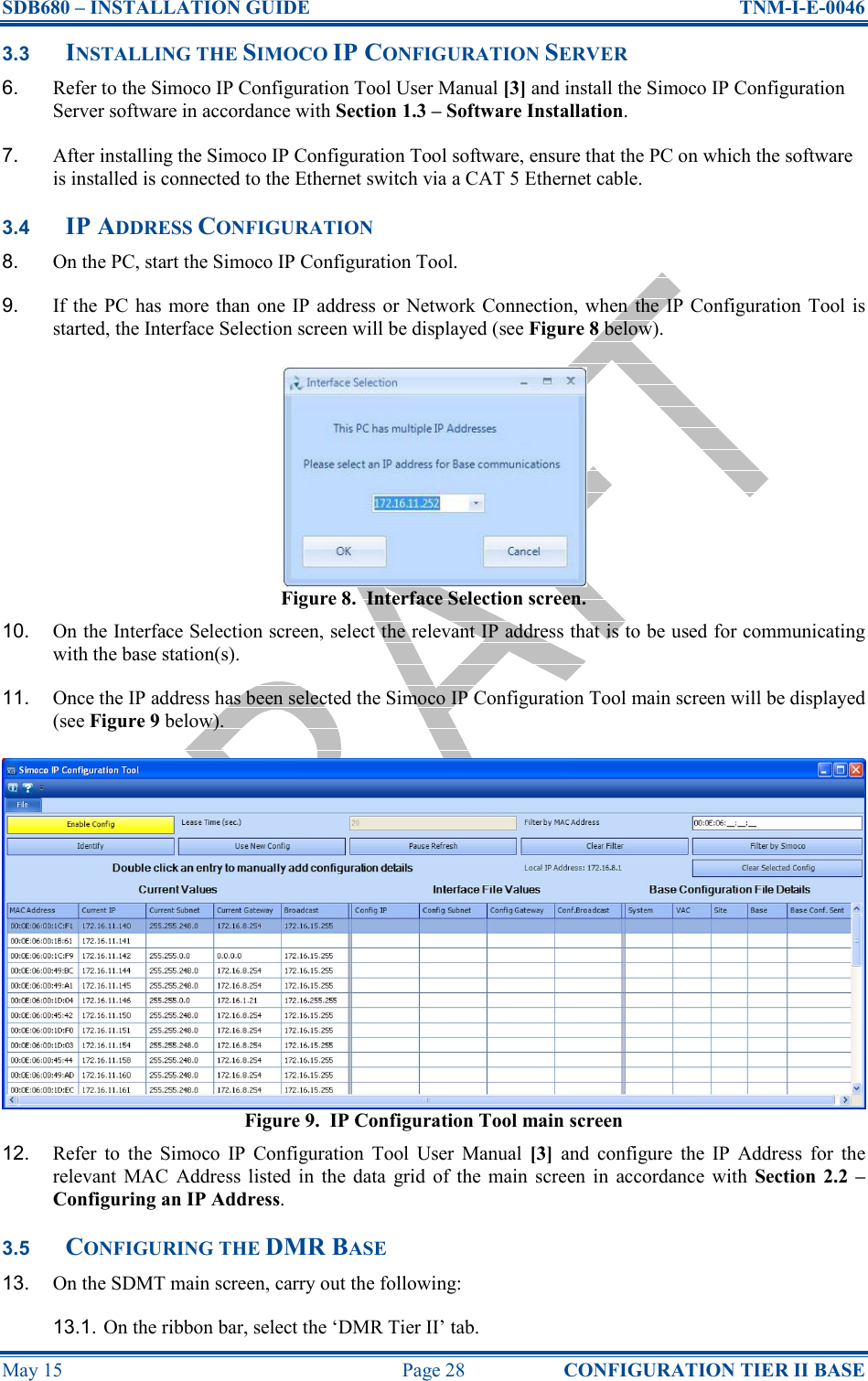 SDB680 – INSTALLATION GUIDE  TNM-I-E-0046 May 15  Page 28  CONFIGURATION TIER II BASE 3.3 INSTALLING THE SIMOCO IP CONFIGURATION SERVER 6.  Refer to the Simoco IP Configuration Tool User Manual [3] and install the Simoco IP Configuration Server software in accordance with Section 1.3 – Software Installation. 7.  After installing the Simoco IP Configuration Tool software, ensure that the PC on which the software is installed is connected to the Ethernet switch via a CAT 5 Ethernet cable. 3.4 IP ADDRESS CONFIGURATION 8.  On the PC, start the Simoco IP Configuration Tool. 9.  If the  PC  has  more than  one IP address or  Network Connection,  when  the  IP Configuration  Tool  is started, the Interface Selection screen will be displayed (see Figure 8 below). Figure 8.  Interface Selection screen. 10.  On the Interface Selection screen, select the relevant IP address that is to be used for communicating with the base station(s). 11.  Once the IP address has been selected the Simoco IP Configuration Tool main screen will be displayed (see Figure 9 below). Figure 9.  IP Configuration Tool main screen 12.  Refer  to  the  Simoco  IP  Configuration  Tool  User  Manual  [3]  and  configure  the  IP  Address  for  the relevant  MAC  Address listed  in  the  data  grid  of  the main  screen  in  accordance  with  Section  2.2 – Configuring an IP Address. 3.5 CONFIGURING THE DMR BASE 13.  On the SDMT main screen, carry out the following: 13.1. On the ribbon bar, select the ‘DMR Tier II’ tab. 