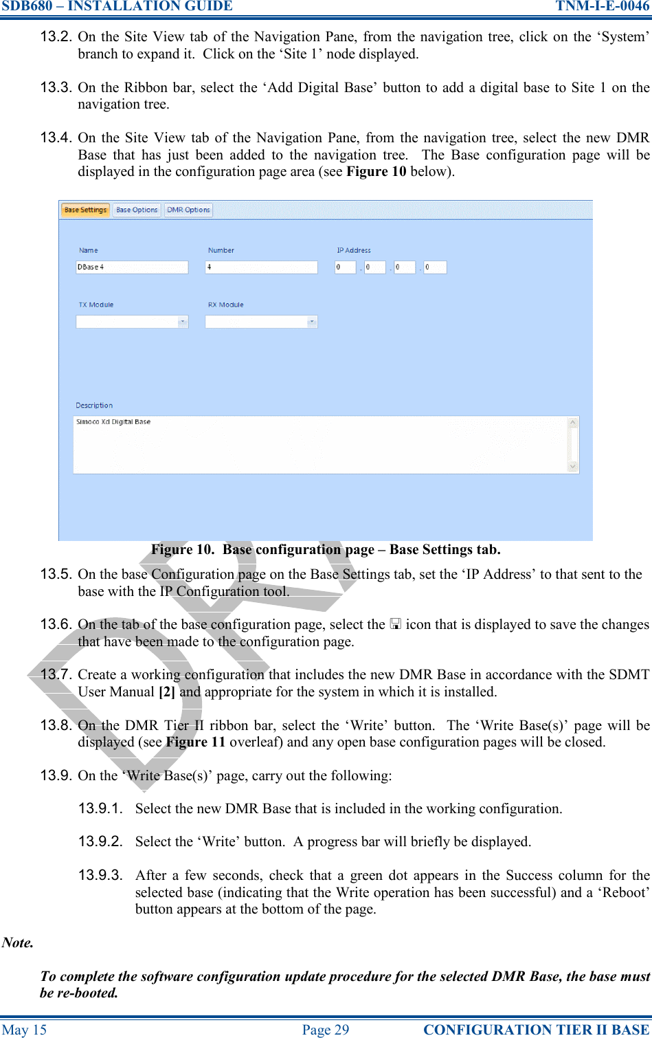 SDB680 – INSTALLATION GUIDE  TNM-I-E-0046 May 15  Page 29  CONFIGURATION TIER II BASE 13.2. On the Site View tab of the Navigation Pane, from the navigation tree, click on the ‘System’ branch to expand it.  Click on the ‘Site 1’ node displayed. 13.3. On the Ribbon bar, select the ‘Add Digital Base’ button to add a digital base to Site 1 on the navigation tree. 13.4. On  the  Site View  tab  of  the  Navigation  Pane,  from  the navigation  tree, select  the  new  DMR Base  that  has  just  been  added  to  the  navigation  tree.    The  Base  configuration  page  will  be displayed in the configuration page area (see Figure 10 below). Figure 10.  Base configuration page – Base Settings tab. 13.5. On the base Configuration page on the Base Settings tab, set the ‘IP Address’ to that sent to the base with the IP Configuration tool. 13.6. On the tab of the base configuration page, select the  icon that is displayed to save the changes that have been made to the configuration page. 13.7. Create a working configuration that includes the new DMR Base in accordance with the SDMT User Manual [2] and appropriate for the system in which it is installed. 13.8. On  the  DMR  Tier  II  ribbon bar,  select the  ‘Write’  button.    The  ‘Write  Base(s)’  page will  be displayed (see Figure 11 overleaf) and any open base configuration pages will be closed. 13.9. On the ‘Write Base(s)’ page, carry out the following: 13.9.1.  Select the new DMR Base that is included in the working configuration. 13.9.2.  Select the ‘Write’ button.  A progress bar will briefly be displayed. 13.9.3.  After  a  few  seconds,  check  that  a  green  dot  appears  in  the  Success  column  for  the selected base (indicating that the Write operation has been successful) and a ‘Reboot’ button appears at the bottom of the page. Note. To complete the software configuration update procedure for the selected DMR Base, the base must be re-booted. 