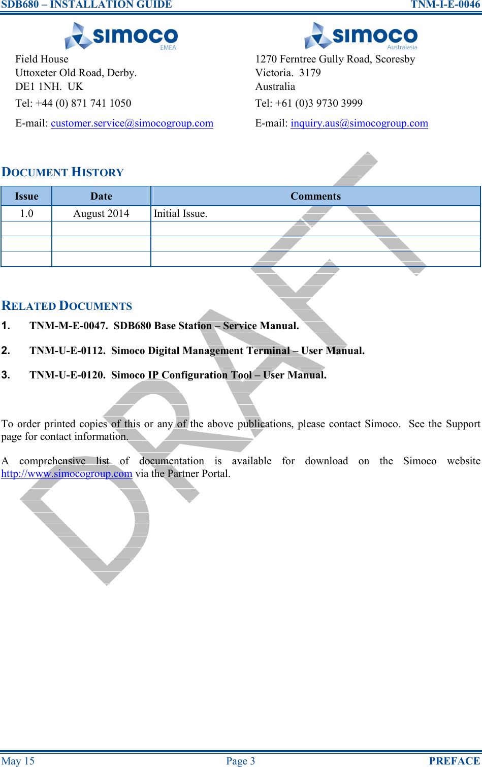 SDB680 – INSTALLATION GUIDE  TNM-I-E-0046 May 15  Page 3  PREFACE   Field House Uttoxeter Old Road, Derby. DE1 1NH.  UK 1270 Ferntree Gully Road, Scoresby Victoria.  3179 Australia Tel: +44 (0) 871 741 1050  Tel: +61 (0)3 9730 3999 E-mail: customer.service@simocogroup.com  E-mail: inquiry.aus@simocogroup.com  DOCUMENT HISTORY Issue  Date  Comments 1.0  August 2014  Initial Issue.                 RELATED DOCUMENTS 1.  TNM-M-E-0047.  SDB680 Base Station – Service Manual. 2.  TNM-U-E-0112.  Simoco Digital Management Terminal – User Manual. 3.  TNM-U-E-0120.  Simoco IP Configuration Tool – User Manual.  To order  printed copies of this  or any of  the above publications, please contact  Simoco.  See the  Support page for contact information. A  comprehensive  list  of  documentation  is  available  for  download  on  the  Simoco  website http://www.simocogroup.com via the Partner Portal.   