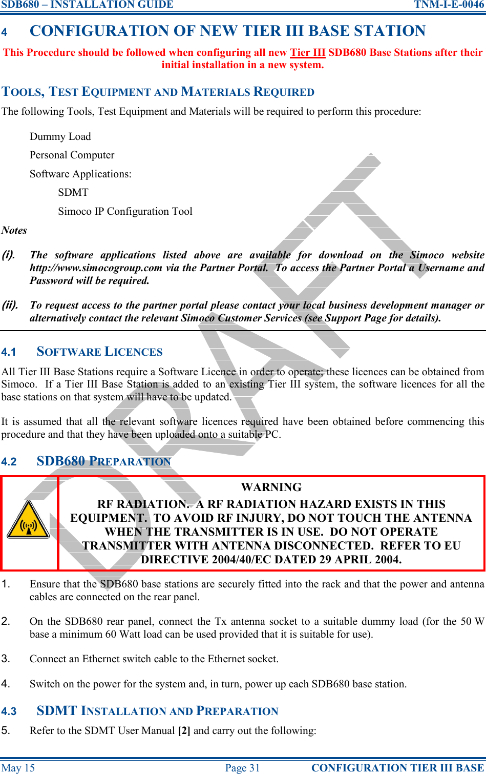 SDB680 – INSTALLATION GUIDE  TNM-I-E-0046 May 15  Page 31  CONFIGURATION TIER III BASE 4 CONFIGURATION OF NEW TIER III BASE STATION This Procedure should be followed when configuring all new Tier III SDB680 Base Stations after their initial installation in a new system. TOOLS, TEST EQUIPMENT AND MATERIALS REQUIRED The following Tools, Test Equipment and Materials will be required to perform this procedure: Dummy Load Personal Computer Software Applications: SDMT Simoco IP Configuration Tool Notes (i). The  software  applications  listed  above  are  available  for  download  on  the  Simoco  website http://www.simocogroup.com via the Partner Portal.  To access the Partner Portal a Username and Password will be required. (ii). To request access to the partner portal please contact your local business development manager or alternatively contact the relevant Simoco Customer Services (see Support Page for details). 4.1 SOFTWARE LICENCES All Tier III Base Stations require a Software Licence in order to operate; these licences can be obtained from Simoco.  If a Tier III Base Station is added to an existing Tier III system, the software licences for all the base stations on that system will have to be updated. It  is  assumed  that  all  the  relevant  software  licences required  have been  obtained  before  commencing  this procedure and that they have been uploaded onto a suitable PC. 4.2 SDB680 PREPARATION  WARNING RF RADIATION.  A RF RADIATION HAZARD EXISTS IN THIS EQUIPMENT.  TO AVOID RF INJURY, DO NOT TOUCH THE ANTENNA WHEN THE TRANSMITTER IS IN USE.  DO NOT OPERATE TRANSMITTER WITH ANTENNA DISCONNECTED.  REFER TO EU DIRECTIVE 2004/40/EC DATED 29 APRIL 2004. 1.  Ensure that the SDB680 base stations are securely fitted into the rack and that the power and antenna cables are connected on the rear panel. 2.  On  the SDB680 rear  panel,  connect  the  Tx  antenna  socket to  a  suitable  dummy  load  (for  the  50 W base a minimum 60 Watt load can be used provided that it is suitable for use). 3.  Connect an Ethernet switch cable to the Ethernet socket. 4.  Switch on the power for the system and, in turn, power up each SDB680 base station. 4.3 SDMT INSTALLATION AND PREPARATION 5.  Refer to the SDMT User Manual [2] and carry out the following: 