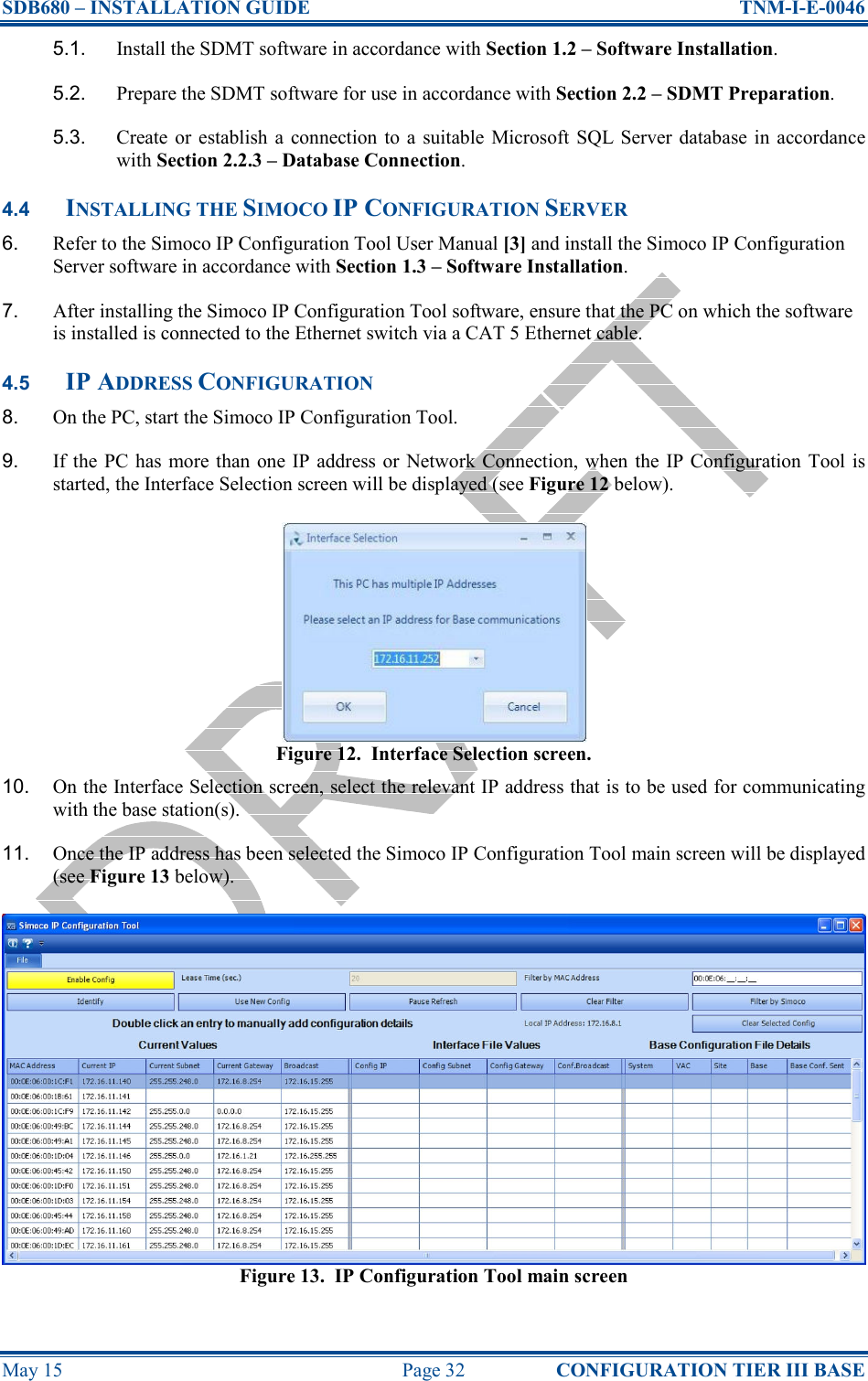 SDB680 – INSTALLATION GUIDE  TNM-I-E-0046 May 15  Page 32  CONFIGURATION TIER III BASE 5.1.  Install the SDMT software in accordance with Section 1.2 – Software Installation. 5.2.  Prepare the SDMT software for use in accordance with Section 2.2 – SDMT Preparation. 5.3.  Create or establish  a  connection to  a  suitable  Microsoft SQL Server database in  accordance with Section 2.2.3 – Database Connection. 4.4 INSTALLING THE SIMOCO IP CONFIGURATION SERVER 6.  Refer to the Simoco IP Configuration Tool User Manual [3] and install the Simoco IP Configuration Server software in accordance with Section 1.3 – Software Installation. 7.  After installing the Simoco IP Configuration Tool software, ensure that the PC on which the software is installed is connected to the Ethernet switch via a CAT 5 Ethernet cable. 4.5 IP ADDRESS CONFIGURATION 8.  On the PC, start the Simoco IP Configuration Tool. 9.  If the  PC  has  more than  one IP address or  Network Connection,  when  the  IP Configuration  Tool  is started, the Interface Selection screen will be displayed (see Figure 12 below). Figure 12.  Interface Selection screen. 10.  On the Interface Selection screen, select the relevant IP address that is to be used for communicating with the base station(s). 11.  Once the IP address has been selected the Simoco IP Configuration Tool main screen will be displayed (see Figure 13 below). Figure 13.  IP Configuration Tool main screen 