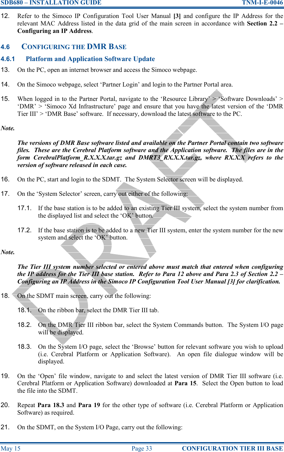 SDB680 – INSTALLATION GUIDE  TNM-I-E-0046 May 15  Page 33  CONFIGURATION TIER III BASE 12.  Refer  to  the  Simoco  IP  Configuration  Tool  User  Manual  [3]  and  configure  the  IP  Address  for  the relevant  MAC  Address listed  in  the  data  grid  of  the main  screen  in  accordance  with  Section  2.2 – Configuring an IP Address. 4.6 CONFIGURING THE DMR BASE 4.6.1 Platform and Application Software Update 13.  On the PC, open an internet browser and access the Simoco webpage. 14.  On the Simoco webpage, select ‘Partner Login’ and login to the Partner Portal area. 15.  When logged in to the Partner Portal, navigate to the ‘Resource Library’ &gt; ‘Software Downloads’ &gt; ‘DMR’ &gt; ‘Simoco Xd  Infrastructure’ page and ensure  that you have the latest  version of the ‘DMR Tier III’ &gt; ‘DMR Base’ software.  If necessary, download the latest software to the PC. Note. The versions of DMR Base software listed and available on the Partner Portal contain two software files.  These are the Cerebral Platform software and the Application software.  The files are in the form  CerebralPlatform_R.X.X.X.tar.gz  and  DMRT3_RX.X.X.tar.gz,  where  RX.X.X  refers  to  the version of software released in each case. 16.  On the PC, start and login to the SDMT.  The System Selector screen will be displayed. 17.  On the ‘System Selector’ screen, carry out either of the following: 17.1.  If the base station is to be added to an existing Tier III system, select the system number from the displayed list and select the ‘OK’ button. 17.2.  If the base station is to be added to a new Tier III system, enter the system number for the new system and select the ‘OK’ button. Note. The Tier III system  number selected or entered above must match that entered when configuring the IP address for the Tier III base station.  Refer to Para 12 above and Para 2.3 of Section 2.2 – Configuring an IP Address in the Simoco IP Configuration Tool User Manual [3] for clarification. 18.  On the SDMT main screen, carry out the following: 18.1.  On the ribbon bar, select the DMR Tier III tab. 18.2.  On the DMR Tier III ribbon bar, select the System Commands button.  The System I/O page will be displayed. 18.3.  On the System I/O page, select the ‘Browse’ button for relevant software you wish to upload (i.e.  Cerebral  Platform  or  Application  Software).    An  open  file  dialogue  window  will  be displayed. 19.  On  the  ‘Open’ file  window, navigate  to  and  select  the  latest  version  of  DMR  Tier  III  software  (i.e. Cerebral Platform or Application Software) downloaded at Para 15.  Select the Open button to load the file into the SDMT. 20.  Repeat Para 18.3 and Para 19 for  the other type of software (i.e. Cerebral Platform or Application Software) as required. 21.  On the SDMT, on the System I/O Page, carry out the following: 