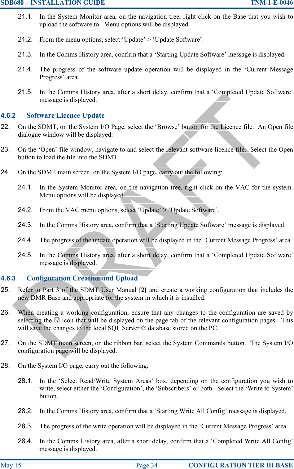 SDB680 – INSTALLATION GUIDE  TNM-I-E-0046 May 15  Page 34  CONFIGURATION TIER III BASE 21.1.  In the System Monitor area, on the navigation  tree, right click on the Base that you wish  to upload the software to.  Menu options will be displayed. 21.2.  From the menu options, select ‘Update’ &gt; ‘Update Software’.   21.3.  In the Comms History area, confirm that a ‘Starting Update Software’ message is displayed. 21.4.  The  progress  of  the  software  update  operation  will  be  displayed  in  the  ‘Current  Message Progress’ area. 21.5.  In the Comms History area, after a short delay, confirm that a ‘Completed Update Software’ message is displayed. 4.6.2 Software Licence Update 22.  On the SDMT, on the System I/O Page, select the ‘Browse’ button for the Licence file.  An Open file dialogue window will be displayed. 23.  On the ‘Open’ file window, navigate to and select the relevant software licence file.  Select the Open button to load the file into the SDMT. 24.  On the SDMT main screen, on the System I/O page, carry out the following: 24.1.  In  the  System  Monitor  area,  on  the navigation  tree,  right  click  on  the  VAC  for  the  system.  Menu options will be displayed. 24.2.  From the VAC menu options, select ‘Update’ &gt; ‘Update Software’. 24.3.  In the Comms History area, confirm that a ‘Starting Update Software’ message is displayed. 24.4.  The progress of the update operation will be displayed in the ‘Current Message Progress’ area. 24.5.  In the Comms History area, after a short delay, confirm that a ‘Completed Update Software’ message is displayed. 4.6.3 Configuration Creation and Upload 25.  Refer  to Part 3  of  the SDMT User Manual [2]  and  create  a working configuration that includes the new DMR Base and appropriate for the system in which it is installed. 26.  When  creating  a  working  configuration,  ensure  that  any  changes  to  the  configuration  are  saved  by selecting the  icon that will be displayed on the page tab of the relevant configuration pages.  This will save the changes to the local SQL Server ® database stored on the PC. 27.  On the SDMT main screen, on the ribbon bar, select the System Commands button.  The System I/O configuration page will be displayed. 28.  On the System I/O page, carry out the following: 28.1.  In  the  ‘Select  Read/Write  System  Areas’  box,  depending  on  the  configuration  you  wish  to write, select either the ‘Configuration’, the ‘Subscribers’ or both.  Select the ‘Write to System’ button. 28.2.  In the Comms History area, confirm that a ‘Starting Write All Config’ message is displayed. 28.3.  The progress of the write operation will be displayed in the ‘Current Message Progress’ area. 28.4.  In the Comms History area, after a short delay, confirm that a ‘Completed Write All Config’ message is displayed. 