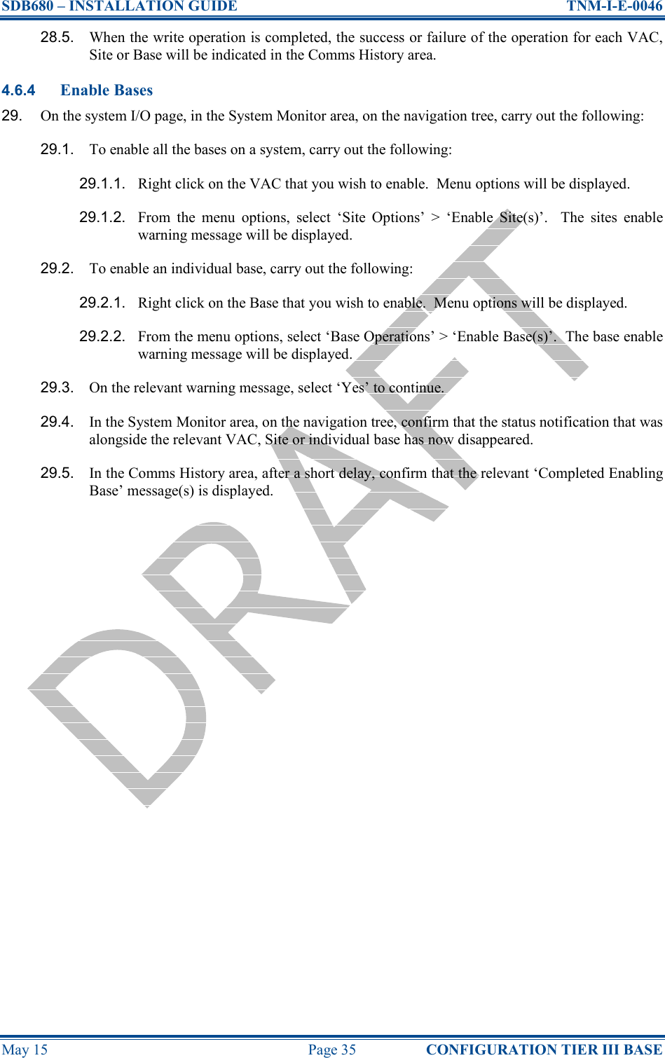 SDB680 – INSTALLATION GUIDE  TNM-I-E-0046 May 15  Page 35  CONFIGURATION TIER III BASE 28.5.  When the write operation is completed, the success or failure of the operation for each VAC, Site or Base will be indicated in the Comms History area. 4.6.4 Enable Bases 29.  On the system I/O page, in the System Monitor area, on the navigation tree, carry out the following: 29.1.  To enable all the bases on a system, carry out the following: 29.1.1.  Right click on the VAC that you wish to enable.  Menu options will be displayed. 29.1.2.  From  the  menu  options,  select  ‘Site  Options’  &gt;  ‘Enable  Site(s)’.    The  sites  enable warning message will be displayed. 29.2.  To enable an individual base, carry out the following: 29.2.1.  Right click on the Base that you wish to enable.  Menu options will be displayed. 29.2.2.  From the menu options, select ‘Base Operations’ &gt; ‘Enable Base(s)’.  The base enable warning message will be displayed. 29.3.  On the relevant warning message, select ‘Yes’ to continue. 29.4.  In the System Monitor area, on the navigation tree, confirm that the status notification that was alongside the relevant VAC, Site or individual base has now disappeared. 29.5.  In the Comms History area, after a short delay, confirm that the relevant ‘Completed Enabling Base’ message(s) is displayed.    