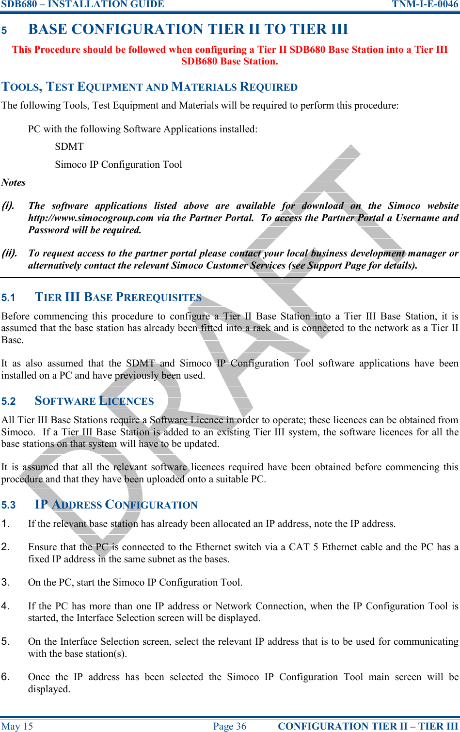 SDB680 – INSTALLATION GUIDE  TNM-I-E-0046 May 15  Page 36  CONFIGURATION TIER II – TIER III 5 BASE CONFIGURATION TIER II TO TIER III This Procedure should be followed when configuring a Tier II SDB680 Base Station into a Tier III SDB680 Base Station. TOOLS, TEST EQUIPMENT AND MATERIALS REQUIRED The following Tools, Test Equipment and Materials will be required to perform this procedure: PC with the following Software Applications installed: SDMT Simoco IP Configuration Tool Notes (i). The  software  applications  listed  above  are  available  for  download  on  the  Simoco  website http://www.simocogroup.com via the Partner Portal.  To access the Partner Portal a Username and Password will be required. (ii). To request access to the partner portal please contact your local business development manager or alternatively contact the relevant Simoco Customer Services (see Support Page for details). 5.1 TIER III BASE PREREQUISITES Before  commencing  this  procedure  to  configure  a  Tier  II  Base  Station  into  a  Tier  III  Base  Station,  it  is assumed that the base station has already been fitted into a rack and is connected to the network as a Tier II Base. It  as  also  assumed  that  the  SDMT  and  Simoco  IP  Configuration  Tool  software  applications  have  been installed on a PC and have previously been used. 5.2 SOFTWARE LICENCES All Tier III Base Stations require a Software Licence in order to operate; these licences can be obtained from Simoco.  If a Tier III Base Station is added to an existing Tier III system, the software licences for all the base stations on that system will have to be updated. It  is  assumed  that  all  the  relevant  software  licences required  have been  obtained  before  commencing  this procedure and that they have been uploaded onto a suitable PC. 5.3 IP ADDRESS CONFIGURATION 1.  If the relevant base station has already been allocated an IP address, note the IP address. 2.  Ensure that the PC is connected to the Ethernet switch via a CAT 5 Ethernet cable and the PC has a fixed IP address in the same subnet as the bases. 3.  On the PC, start the Simoco IP Configuration Tool. 4.  If the  PC  has  more than  one IP address or  Network Connection,  when  the  IP Configuration  Tool  is started, the Interface Selection screen will be displayed. 5.  On the Interface Selection screen, select the relevant IP address that is to be used for communicating with the base station(s). 6.  Once  the  IP  address  has  been  selected  the  Simoco  IP  Configuration  Tool  main  screen  will  be displayed. 