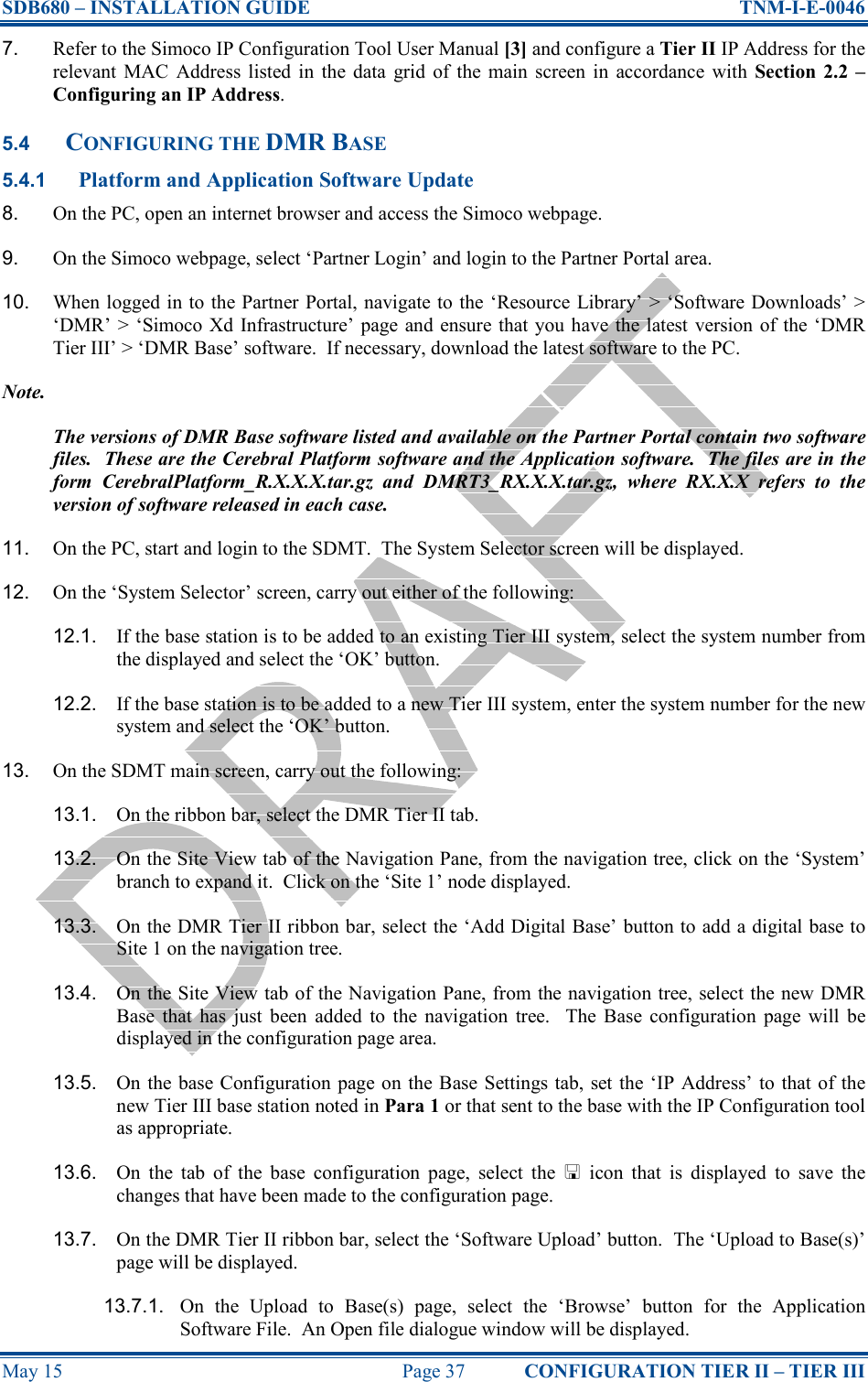 SDB680 – INSTALLATION GUIDE  TNM-I-E-0046 May 15  Page 37  CONFIGURATION TIER II – TIER III 7.  Refer to the Simoco IP Configuration Tool User Manual [3] and configure a Tier II IP Address for the relevant  MAC  Address listed  in  the  data  grid  of  the main  screen  in  accordance  with  Section  2.2 – Configuring an IP Address. 5.4 CONFIGURING THE DMR BASE 5.4.1 Platform and Application Software Update 8.  On the PC, open an internet browser and access the Simoco webpage. 9.  On the Simoco webpage, select ‘Partner Login’ and login to the Partner Portal area. 10.  When logged in to the Partner Portal, navigate to the ‘Resource Library’ &gt; ‘Software Downloads’ &gt; ‘DMR’ &gt; ‘Simoco Xd  Infrastructure’ page and ensure  that you have the latest  version of the ‘DMR Tier III’ &gt; ‘DMR Base’ software.  If necessary, download the latest software to the PC. Note. The versions of DMR Base software listed and available on the Partner Portal contain two software files.  These are the Cerebral Platform software and the Application software.  The files are in the form  CerebralPlatform_R.X.X.X.tar.gz  and  DMRT3_RX.X.X.tar.gz,  where  RX.X.X  refers  to  the version of software released in each case. 11.  On the PC, start and login to the SDMT.  The System Selector screen will be displayed. 12.  On the ‘System Selector’ screen, carry out either of the following: 12.1.  If the base station is to be added to an existing Tier III system, select the system number from the displayed and select the ‘OK’ button. 12.2.  If the base station is to be added to a new Tier III system, enter the system number for the new system and select the ‘OK’ button. 13.  On the SDMT main screen, carry out the following: 13.1.  On the ribbon bar, select the DMR Tier II tab. 13.2.  On the Site View tab of the Navigation Pane, from the navigation tree, click on the ‘System’ branch to expand it.  Click on the ‘Site 1’ node displayed. 13.3.  On the DMR Tier II ribbon bar, select the ‘Add Digital Base’ button to add a digital base to Site 1 on the navigation tree. 13.4.  On the Site View tab of the Navigation Pane, from the navigation tree, select the new DMR Base  that  has  just  been  added  to  the  navigation  tree.    The  Base  configuration  page  will  be displayed in the configuration page area. 13.5.  On the base Configuration page on the Base Settings tab, set the ‘IP Address’ to that of the new Tier III base station noted in Para 1 or that sent to the base with the IP Configuration tool as appropriate. 13.6.  On  the  tab  of  the  base  configuration  page,  select  the    icon  that  is  displayed  to  save  the changes that have been made to the configuration page. 13.7.  On the DMR Tier II ribbon bar, select the ‘Software Upload’ button.  The ‘Upload to Base(s)’ page will be displayed. 13.7.1.  On  the  Upload  to  Base(s)  page,  select  the  ‘Browse’  button  for  the  Application Software File.  An Open file dialogue window will be displayed. 