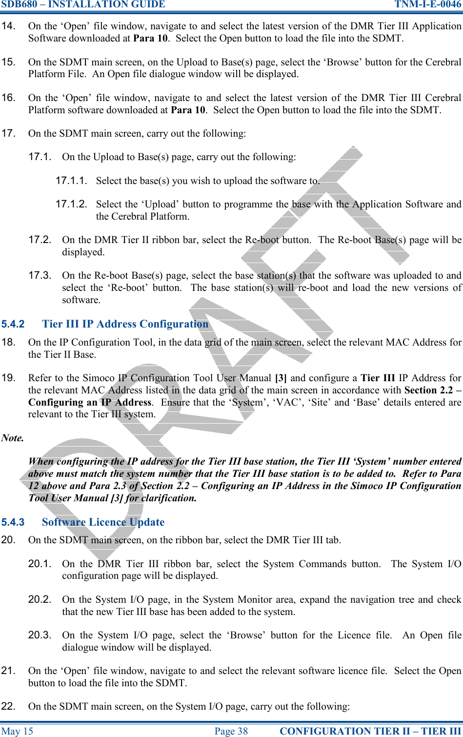 SDB680 – INSTALLATION GUIDE  TNM-I-E-0046 May 15  Page 38  CONFIGURATION TIER II – TIER III 14.  On the ‘Open’ file window, navigate to and select the latest version of the DMR Tier III Application Software downloaded at Para 10.  Select the Open button to load the file into the SDMT. 15.  On the SDMT main screen, on the Upload to Base(s) page, select the ‘Browse’ button for the Cerebral Platform File.  An Open file dialogue window will be displayed. 16.  On  the  ‘Open’  file  window,  navigate  to  and  select  the latest  version  of  the  DMR  Tier  III  Cerebral Platform software downloaded at Para 10.  Select the Open button to load the file into the SDMT. 17.  On the SDMT main screen, carry out the following: 17.1.  On the Upload to Base(s) page, carry out the following: 17.1.1.  Select the base(s) you wish to upload the software to. 17.1.2.  Select the ‘Upload’ button to programme the base with the Application Software and the Cerebral Platform. 17.2.  On the DMR Tier II ribbon bar, select the Re-boot button.  The Re-boot Base(s) page will be displayed. 17.3.  On the Re-boot Base(s) page, select the base station(s) that the software was uploaded to and select  the  ‘Re-boot’  button.    The  base  station(s)  will  re-boot  and  load  the  new  versions  of software. 5.4.2 Tier III IP Address Configuration 18.  On the IP Configuration Tool, in the data grid of the main screen, select the relevant MAC Address for the Tier II Base. 19.  Refer to the Simoco IP Configuration Tool User Manual [3] and configure a Tier III IP Address for the relevant MAC Address listed in the data grid of the main screen in accordance with Section 2.2 – Configuring an IP Address.  Ensure that the ‘System’, ‘VAC’, ‘Site’ and ‘Base’ details entered are relevant to the Tier III system. Note. When configuring the IP address for the Tier III base station, the Tier III ‘System’ number entered above must match the system number that the Tier III base station is to be added to.  Refer to Para 12 above and Para 2.3 of Section 2.2 – Configuring an IP Address in the Simoco IP Configuration Tool User Manual [3] for clarification. 5.4.3 Software Licence Update 20.  On the SDMT main screen, on the ribbon bar, select the DMR Tier III tab. 20.1.  On  the  DMR  Tier  III  ribbon  bar,  select  the  System  Commands  button.    The  System  I/O configuration page will be displayed. 20.2.  On  the  System I/O page,  in  the System Monitor  area, expand the navigation  tree and check that the new Tier III base has been added to the system. 20.3.  On  the  System  I/O  page,  select  the  ‘Browse’  button  for  the  Licence  file.    An  Open  file dialogue window will be displayed. 21.  On the ‘Open’ file window, navigate to and select the relevant software licence file.  Select the Open button to load the file into the SDMT. 22.  On the SDMT main screen, on the System I/O page, carry out the following: 