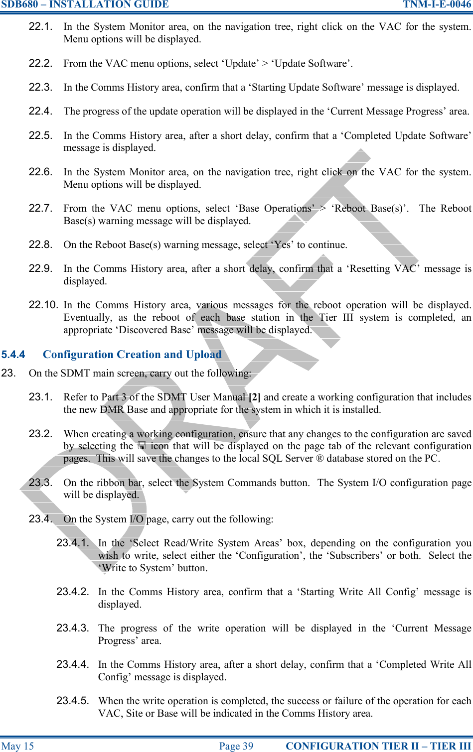 SDB680 – INSTALLATION GUIDE  TNM-I-E-0046 May 15  Page 39  CONFIGURATION TIER II – TIER III 22.1.  In  the  System  Monitor  area,  on  the navigation  tree,  right  click  on  the  VAC  for  the  system.  Menu options will be displayed. 22.2.  From the VAC menu options, select ‘Update’ &gt; ‘Update Software’. 22.3.  In the Comms History area, confirm that a ‘Starting Update Software’ message is displayed. 22.4.  The progress of the update operation will be displayed in the ‘Current Message Progress’ area. 22.5.  In the Comms History area, after a short delay, confirm that a ‘Completed Update Software’ message is displayed. 22.6.  In  the  System  Monitor  area,  on  the navigation  tree,  right  click  on  the  VAC  for  the  system.  Menu options will be displayed. 22.7.  From  the  VAC  menu  options,  select  ‘Base  Operations’  &gt;  ‘Reboot  Base(s)’.    The  Reboot Base(s) warning message will be displayed. 22.8.  On the Reboot Base(s) warning message, select ‘Yes’ to continue. 22.9.  In  the  Comms  History  area,  after  a  short  delay, confirm  that  a  ‘Resetting VAC’  message is displayed. 22.10.  In  the  Comms  History  area,  various  messages  for  the  reboot  operation  will  be  displayed.  Eventually,  as  the  reboot  of  each  base  station  in  the  Tier  III  system  is  completed,  an appropriate ‘Discovered Base’ message will be displayed. 5.4.4 Configuration Creation and Upload 23.  On the SDMT main screen, carry out the following: 23.1.  Refer to Part 3 of the SDMT User Manual [2] and create a working configuration that includes the new DMR Base and appropriate for the system in which it is installed. 23.2.  When creating a working configuration, ensure that any changes to the configuration are saved by  selecting the    icon that  will  be displayed  on the page tab  of  the relevant configuration pages.  This will save the changes to the local SQL Server ® database stored on the PC. 23.3.  On the ribbon bar, select the System Commands button.  The System I/O configuration page will be displayed. 23.4.  On the System I/O page, carry out the following: 23.4.1.  In  the  ‘Select  Read/Write  System  Areas’  box,  depending  on  the  configuration  you wish to write, select either the ‘Configuration’, the ‘Subscribers’ or both.  Select the ‘Write to System’ button. 23.4.2.  In  the  Comms  History  area,  confirm  that  a  ‘Starting  Write  All  Config’  message  is displayed. 23.4.3.  The  progress  of  the  write  operation  will  be  displayed  in  the  ‘Current  Message Progress’ area. 23.4.4.  In the Comms History area, after a short delay, confirm that a ‘Completed Write All Config’ message is displayed. 23.4.5.  When the write operation is completed, the success or failure of the operation for each VAC, Site or Base will be indicated in the Comms History area. 