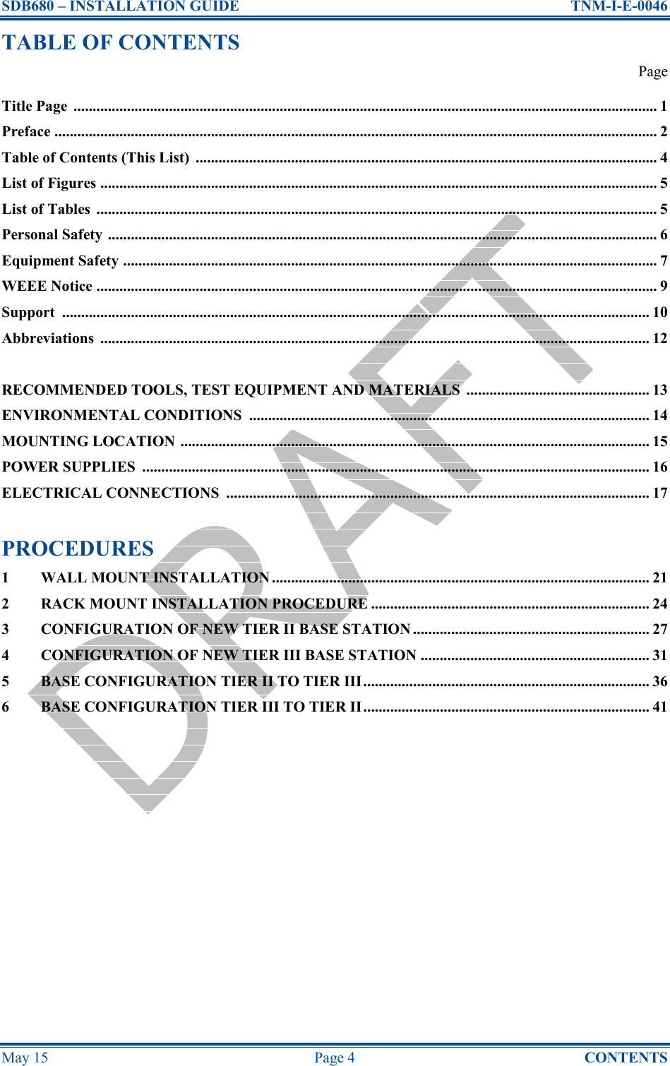 SDB680 – INSTALLATION GUIDE  TNM-I-E-0046 May 15  Page 4  CONTENTS TABLE OF CONTENTS   Page Title Page  ......................................................................................................................................................... 1 Preface .............................................................................................................................................................. 2 Table of Contents (This List)  ......................................................................................................................... 4 List of Figures .................................................................................................................................................. 5 List of Tables  ................................................................................................................................................... 5 Personal Safety ................................................................................................................................................ 6 Equipment Safety ............................................................................................................................................ 7 WEEE Notice ................................................................................................................................................... 9 Support  .......................................................................................................................................................... 10 Abbreviations  ................................................................................................................................................ 12  RECOMMENDED TOOLS, TEST EQUIPMENT AND MATERIALS  ................................................ 13 ENVIRONMENTAL CONDITIONS  ......................................................................................................... 14 MOUNTING LOCATION ........................................................................................................................... 15 POWER SUPPLIES  ..................................................................................................................................... 16 ELECTRICAL CONNECTIONS  ............................................................................................................... 17  PROCEDURES 1 WALL MOUNT INSTALLATION ................................................................................................... 21 2 RACK MOUNT INSTALLATION PROCEDURE ......................................................................... 24 3 CONFIGURATION OF NEW TIER II BASE STATION .............................................................. 27 4 CONFIGURATION OF NEW TIER III BASE STATION ............................................................ 31 5 BASE CONFIGURATION TIER II TO TIER III........................................................................... 36 6 BASE CONFIGURATION TIER III TO TIER II........................................................................... 41     