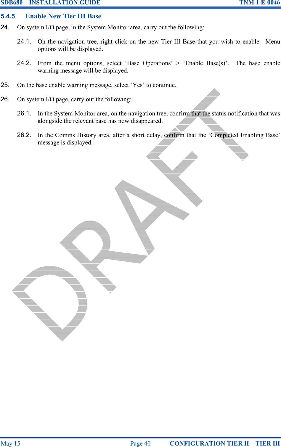 SDB680 – INSTALLATION GUIDE  TNM-I-E-0046 May 15  Page 40  CONFIGURATION TIER II – TIER III 5.4.5 Enable New Tier III Base 24.  On system I/O page, in the System Monitor area, carry out the following: 24.1.  On  the  navigation tree, right click on  the new Tier III Base that you wish  to enable.    Menu options will be displayed. 24.2.  From  the  menu  options,  select  ‘Base  Operations’  &gt;  ‘Enable  Base(s)’.    The  base  enable warning message will be displayed. 25.  On the base enable warning message, select ‘Yes’ to continue. 26.  On system I/O page, carry out the following: 26.1.  In the System Monitor area, on the navigation tree, confirm that the status notification that was alongside the relevant base has now disappeared. 26.2.  In the Comms History area, after a short delay, confirm that the ‘Completed Enabling Base’ message is displayed.    