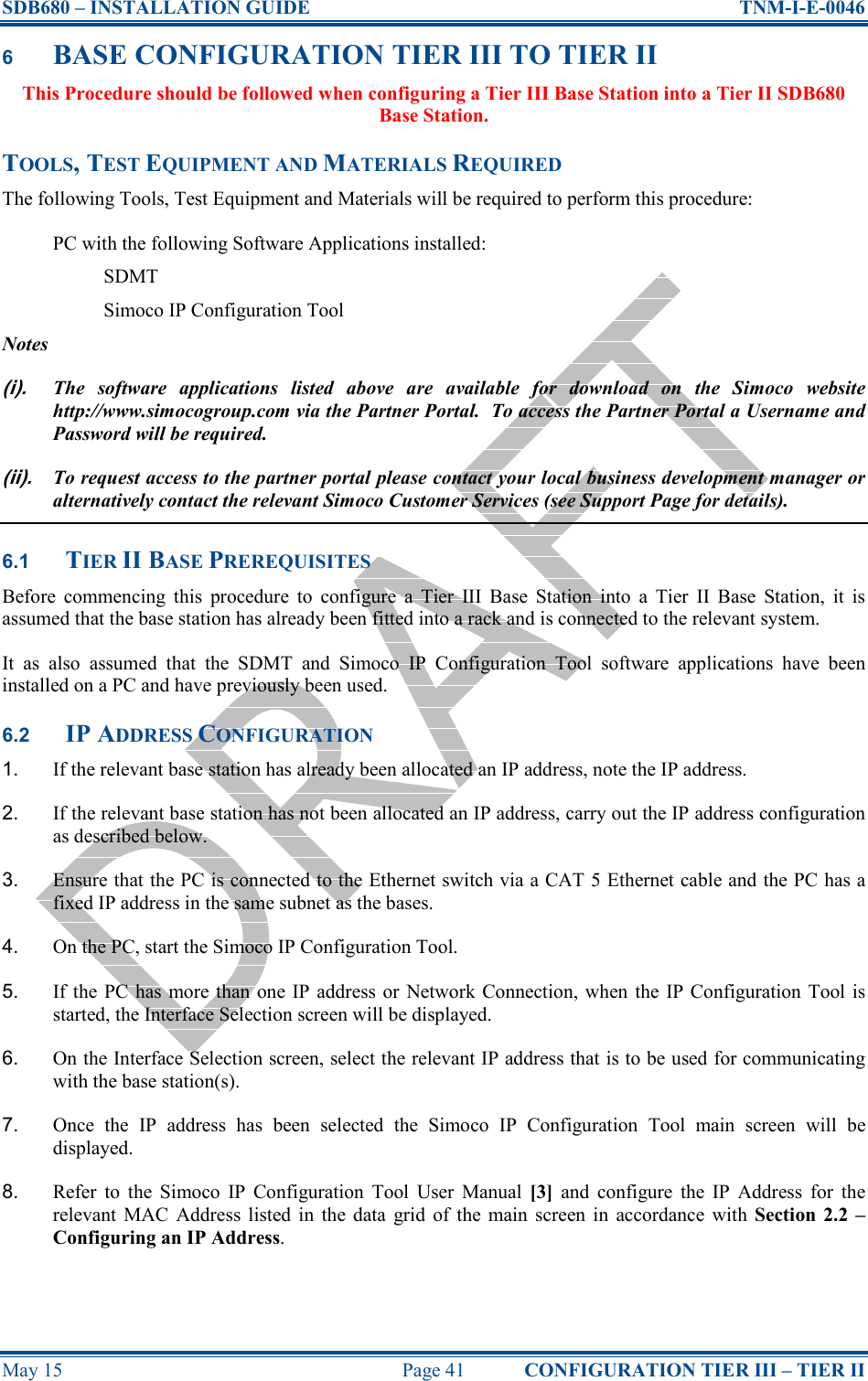 SDB680 – INSTALLATION GUIDE  TNM-I-E-0046 May 15  Page 41  CONFIGURATION TIER III – TIER II 6 BASE CONFIGURATION TIER III TO TIER II This Procedure should be followed when configuring a Tier III Base Station into a Tier II SDB680 Base Station. TOOLS, TEST EQUIPMENT AND MATERIALS REQUIRED The following Tools, Test Equipment and Materials will be required to perform this procedure: PC with the following Software Applications installed: SDMT Simoco IP Configuration Tool Notes (i). The  software  applications  listed  above  are  available  for  download  on  the  Simoco  website http://www.simocogroup.com via the Partner Portal.  To access the Partner Portal a Username and Password will be required. (ii). To request access to the partner portal please contact your local business development manager or alternatively contact the relevant Simoco Customer Services (see Support Page for details). 6.1 TIER II BASE PREREQUISITES Before  commencing  this  procedure  to  configure  a  Tier  III  Base  Station  into  a  Tier  II  Base  Station,  it  is assumed that the base station has already been fitted into a rack and is connected to the relevant system. It  as  also  assumed  that  the  SDMT  and  Simoco  IP  Configuration  Tool  software  applications  have  been installed on a PC and have previously been used. 6.2 IP ADDRESS CONFIGURATION 1.  If the relevant base station has already been allocated an IP address, note the IP address. 2.  If the relevant base station has not been allocated an IP address, carry out the IP address configuration as described below. 3.  Ensure that the PC is connected to the Ethernet switch via a CAT 5 Ethernet cable and the PC has a fixed IP address in the same subnet as the bases. 4.  On the PC, start the Simoco IP Configuration Tool. 5.  If the  PC  has  more than  one IP address or  Network Connection,  when  the  IP Configuration  Tool  is started, the Interface Selection screen will be displayed. 6.  On the Interface Selection screen, select the relevant IP address that is to be used for communicating with the base station(s). 7.  Once  the  IP  address  has  been  selected  the  Simoco  IP  Configuration  Tool  main  screen  will  be displayed. 8.  Refer  to  the  Simoco  IP  Configuration  Tool  User  Manual  [3]  and  configure  the  IP  Address  for  the relevant  MAC  Address listed  in  the  data  grid  of  the main  screen  in  accordance  with  Section  2.2 – Configuring an IP Address. 