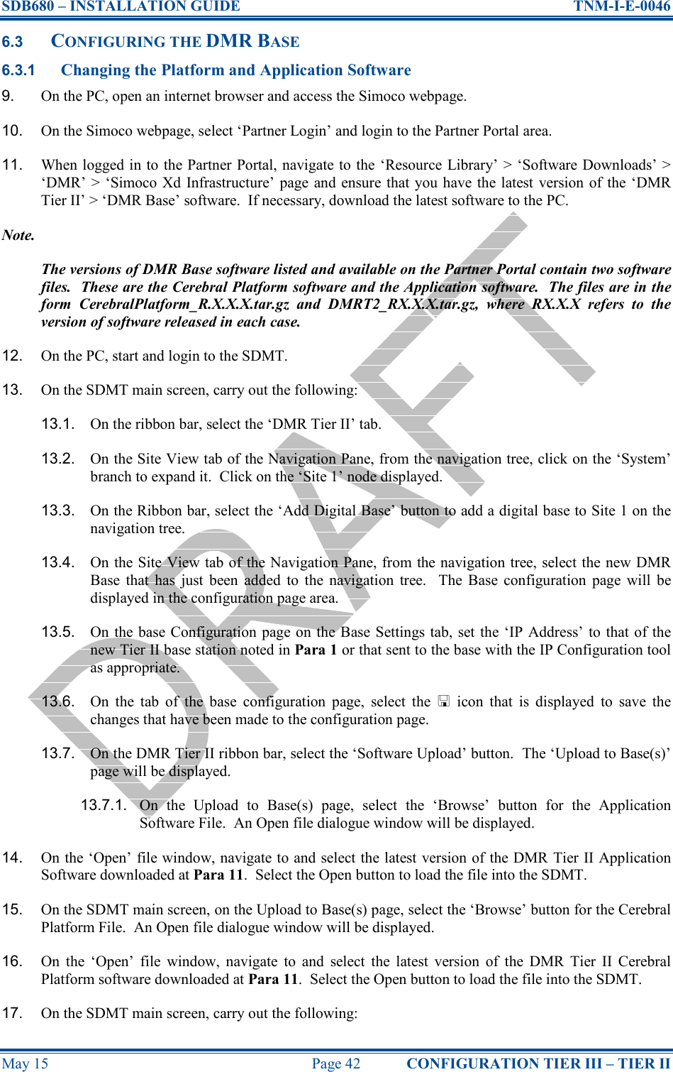 SDB680 – INSTALLATION GUIDE  TNM-I-E-0046 May 15  Page 42  CONFIGURATION TIER III – TIER II 6.3 CONFIGURING THE DMR BASE 6.3.1 Changing the Platform and Application Software 9.  On the PC, open an internet browser and access the Simoco webpage. 10.  On the Simoco webpage, select ‘Partner Login’ and login to the Partner Portal area. 11.  When logged in to the Partner Portal, navigate to the ‘Resource Library’ &gt; ‘Software Downloads’ &gt; ‘DMR’ &gt; ‘Simoco Xd  Infrastructure’ page and ensure  that you have the latest  version of the ‘DMR Tier II’ &gt; ‘DMR Base’ software.  If necessary, download the latest software to the PC. Note. The versions of DMR Base software listed and available on the Partner Portal contain two software files.  These are the Cerebral Platform software and the Application software.  The files are in the form  CerebralPlatform_R.X.X.X.tar.gz  and  DMRT2_RX.X.X.tar.gz,  where  RX.X.X  refers  to  the version of software released in each case. 12.  On the PC, start and login to the SDMT. 13.  On the SDMT main screen, carry out the following: 13.1.  On the ribbon bar, select the ‘DMR Tier II’ tab. 13.2.  On the Site View tab of the Navigation Pane, from the navigation tree, click on the ‘System’ branch to expand it.  Click on the ‘Site 1’ node displayed. 13.3.  On the Ribbon bar, select the ‘Add Digital Base’ button to add a digital base to Site 1 on the navigation tree. 13.4.  On the Site View tab of the Navigation Pane, from the navigation tree, select the new DMR Base  that  has  just  been  added  to  the  navigation  tree.    The  Base  configuration  page  will  be displayed in the configuration page area. 13.5.  On the base Configuration page on the Base Settings tab, set the ‘IP Address’ to that of the new Tier II base station noted in Para 1 or that sent to the base with the IP Configuration tool as appropriate. 13.6.  On  the  tab  of  the  base  configuration  page,  select  the    icon  that  is  displayed  to  save  the changes that have been made to the configuration page. 13.7.  On the DMR Tier II ribbon bar, select the ‘Software Upload’ button.  The ‘Upload to Base(s)’ page will be displayed. 13.7.1.  On  the  Upload  to  Base(s)  page,  select  the  ‘Browse’  button  for  the  Application Software File.  An Open file dialogue window will be displayed. 14.  On the ‘Open’ file window, navigate to and select the latest version of the DMR Tier II Application Software downloaded at Para 11.  Select the Open button to load the file into the SDMT. 15.  On the SDMT main screen, on the Upload to Base(s) page, select the ‘Browse’ button for the Cerebral Platform File.  An Open file dialogue window will be displayed. 16.  On  the  ‘Open’  file  window,  navigate  to  and  select  the  latest  version  of  the  DMR  Tier  II  Cerebral Platform software downloaded at Para 11.  Select the Open button to load the file into the SDMT. 17.  On the SDMT main screen, carry out the following: 