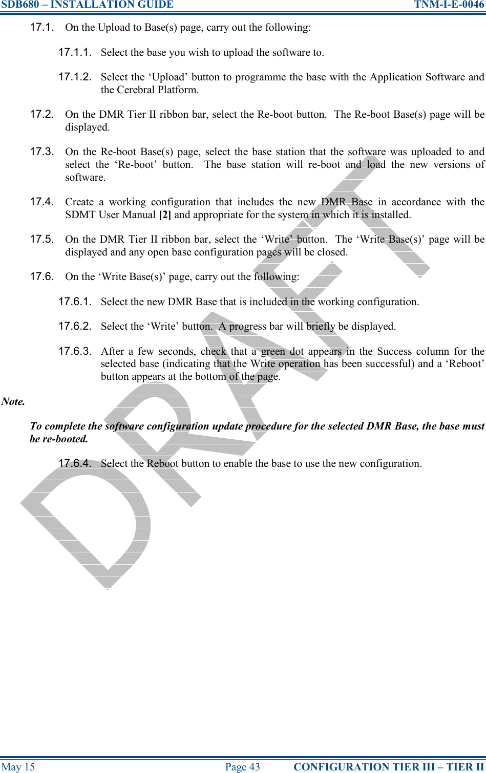SDB680 – INSTALLATION GUIDE  TNM-I-E-0046 May 15  Page 43  CONFIGURATION TIER III – TIER II 17.1.  On the Upload to Base(s) page, carry out the following: 17.1.1.  Select the base you wish to upload the software to. 17.1.2.  Select the ‘Upload’ button to programme the base with the Application Software and the Cerebral Platform. 17.2.  On the DMR Tier II ribbon bar, select the Re-boot button.  The Re-boot Base(s) page will be displayed. 17.3.  On  the  Re-boot  Base(s)  page,  select  the  base  station that  the  software  was  uploaded  to  and select  the  ‘Re-boot’  button.    The  base  station  will  re-boot  and  load  the  new  versions  of software. 17.4.  Create  a  working  configuration  that  includes  the  new  DMR  Base  in  accordance  with  the SDMT User Manual [2] and appropriate for the system in which it is installed. 17.5.  On the DMR Tier II ribbon bar, select the ‘Write’ button.  The ‘Write Base(s)’ page will be displayed and any open base configuration pages will be closed. 17.6.  On the ‘Write Base(s)’ page, carry out the following: 17.6.1.  Select the new DMR Base that is included in the working configuration. 17.6.2.  Select the ‘Write’ button.  A progress bar will briefly be displayed. 17.6.3.  After  a  few  seconds,  check  that  a  green  dot  appears  in  the  Success  column  for  the selected base (indicating that the Write operation has been successful) and a ‘Reboot’ button appears at the bottom of the page. Note. To complete the software configuration update procedure for the selected DMR Base, the base must be re-booted. 17.6.4.  Select the Reboot button to enable the base to use the new configuration.     