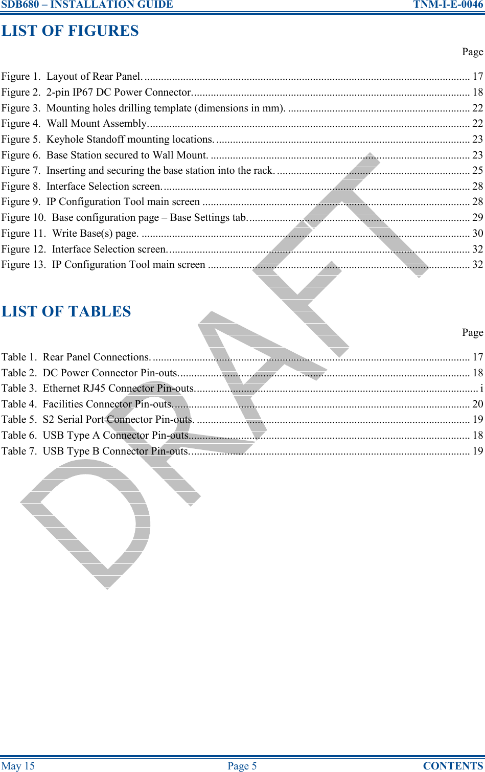 SDB680 – INSTALLATION GUIDE  TNM-I-E-0046 May 15  Page 5  CONTENTS LIST OF FIGURES   Page Figure 1.  Layout of Rear Panel. ...................................................................................................................... 17 Figure 2.  2-pin IP67 DC Power Connector..................................................................................................... 18 Figure 3.  Mounting holes drilling template (dimensions in mm). .................................................................. 22 Figure 4.  Wall Mount Assembly..................................................................................................................... 22 Figure 5.  Keyhole Standoff mounting locations. ............................................................................................ 23 Figure 6.  Base Station secured to Wall Mount. .............................................................................................. 23 Figure 7.  Inserting and securing the base station into the rack. ...................................................................... 25 Figure 8.  Interface Selection screen................................................................................................................ 28 Figure 9.  IP Configuration Tool main screen ................................................................................................. 28 Figure 10.  Base configuration page – Base Settings tab................................................................................. 29 Figure 11.  Write Base(s) page. ....................................................................................................................... 30 Figure 12.  Interface Selection screen.............................................................................................................. 32 Figure 13.  IP Configuration Tool main screen ............................................................................................... 32  LIST OF TABLES   Page Table 1.  Rear Panel Connections.................................................................................................................... 17 Table 2.  DC Power Connector Pin-outs.......................................................................................................... 18 Table 3.  Ethernet RJ45 Connector Pin-outs....................................................................................................... i Table 4.  Facilities Connector Pin-outs............................................................................................................ 20 Table 5.  S2 Serial Port Connector Pin-outs. ................................................................................................... 19 Table 6.  USB Type A Connector Pin-outs...................................................................................................... 18 Table 7.  USB Type B Connector Pin-outs...................................................................................................... 19     