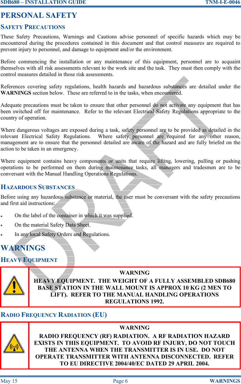 SDB680 – INSTALLATION GUIDE  TNM-I-E-0046 May 15  Page 6  WARNINGS PERSONAL SAFETY SAFETY PRECAUTIONS These  Safety  Precautions,  Warnings  and  Cautions  advise  personnel  of  specific  hazards  which  may  be encountered  during  the  procedures  contained  in  this  document  and  that  control  measures  are  required  to prevent injury to personnel, and damage to equipment and/or the environment. Before  commencing  the  installation  or  any  maintenance  of  this  equipment,  personnel  are  to  acquaint themselves with all risk assessments relevant to the work site and the task.  They must then comply with the control measures detailed in those risk assessments. References  covering  safety  regulations,  health  hazards  and  hazardous  substances  are  detailed  under  the WARNINGS section below.  These are referred to in the tasks, when encountered. Adequate precautions must be taken to ensure that other personnel do not activate any equipment that has been  switched  off  for maintenance.   Refer  to  the relevant  Electrical  Safety  Regulations appropriate  to the country of operation. Where dangerous voltages are exposed during a task, safety personnel are to be provided as detailed in the relevant  Electrical  Safety  Regulations.    Where  safety  personnel  are  required  for  any  other  reason, management are to ensure that the personnel detailed are aware of the hazard and are fully briefed on the action to be taken in an emergency. Where  equipment  contains  heavy  components  or  units  that  require  lifting,  lowering,  pulling  or  pushing operations  to  be  performed  on  them  during  maintenance  tasks,  all  managers  and  tradesmen  are  to  be conversant with the Manual Handling Operations Regulations. HAZARDOUS SUBSTANCES Before using any hazardous substance or material, the user must be conversant with the safety precautions and first aid instructions: • On the label of the container in which it was supplied. • On the material Safety Data Sheet. • In any local Safety Orders and Regulations. WARNINGS HEAVY EQUIPMENT  WARNING HEAVY EQUIPMENT.  THE WEIGHT OF A FULLY ASSEMBLED SDB680 BASE STATION IN THE WALL MOUNT IS APPROX 10 KG (2 MEN TO LIFT).  REFER TO THE MANUAL HANDLING OPERATIONS REGULATIONS 1992. RADIO FREQUENCY RADIATION (EU)  WARNING RADIO FREQUENCY (RF) RADIATION.  A RF RADIATION HAZARD EXISTS IN THIS EQUIPMENT.  TO AVOID RF INJURY, DO NOT TOUCH THE ANTENNA WHEN THE TRANSMITTER IS IN USE.  DO NOT OPERATE TRANSMITTER WITH ANTENNA DISCONNECTED.  REFER TO EU DIRECTIVE 2004/40/EC DATED 29 APRIL 2004. 