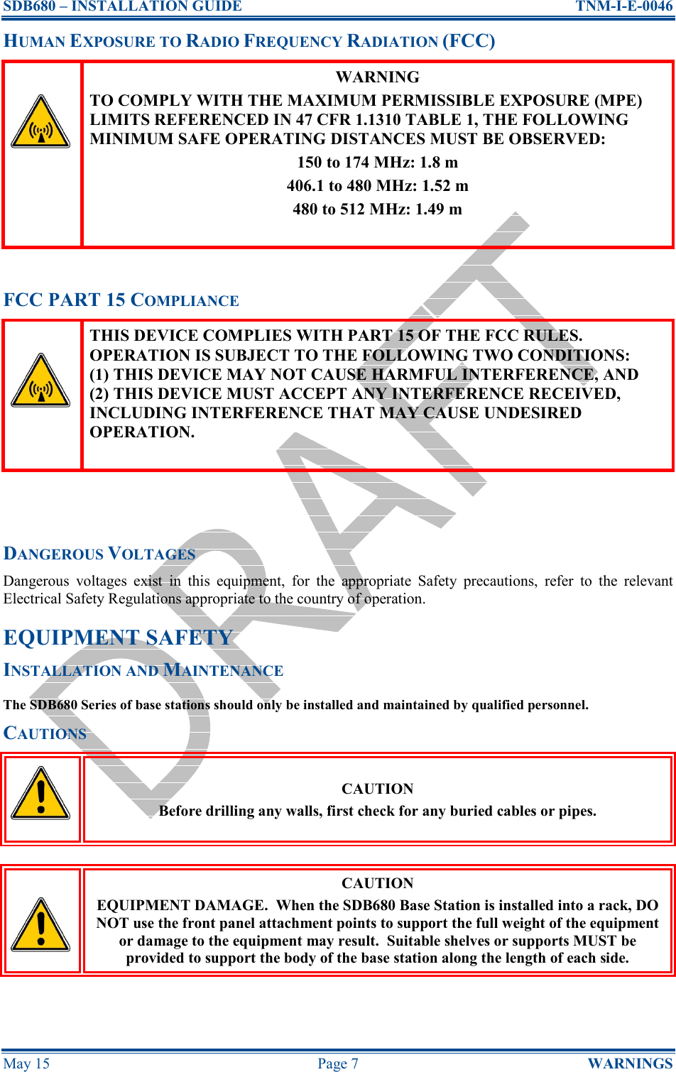 SDB680 – INSTALLATION GUIDE  TNM-I-E-0046 May 15  Page 7  WARNINGS HUMAN EXPOSURE TO RADIO FREQUENCY RADIATION (FCC)  WARNING TO COMPLY WITH THE MAXIMUM PERMISSIBLE EXPOSURE (MPE) LIMITS REFERENCED IN 47 CFR 1.1310 TABLE 1, THE FOLLOWING MINIMUM SAFE OPERATING DISTANCES MUST BE OBSERVED: 150 to 174 MHz: 1.8 m 406.1 to 480 MHz: 1.52 m 480 to 512 MHz: 1.49 m   FCC PART 15 COMPLIANCE  THIS DEVICE COMPLIES WITH PART 15 OF THE FCC RULES. OPERATION IS SUBJECT TO THE FOLLOWING TWO CONDITIONS:    (1) THIS DEVICE MAY NOT CAUSE HARMFUL INTERFERENCE, AND  (2) THIS DEVICE MUST ACCEPT ANY INTERFERENCE RECEIVED, INCLUDING INTERFERENCE THAT MAY CAUSE UNDESIRED OPERATION.    DANGEROUS VOLTAGES Dangerous  voltages  exist  in  this  equipment,  for  the  appropriate  Safety  precautions,  refer  to  the  relevant Electrical Safety Regulations appropriate to the country of operation. EQUIPMENT SAFETY INSTALLATION AND MAINTENANCE The SDB680 Series of base stations should only be installed and maintained by qualified personnel. CAUTIONS  CAUTION Before drilling any walls, first check for any buried cables or pipes.   CAUTION EQUIPMENT DAMAGE.  When the SDB680 Base Station is installed into a rack, DO NOT use the front panel attachment points to support the full weight of the equipment or damage to the equipment may result.  Suitable shelves or supports MUST be provided to support the body of the base station along the length of each side.  