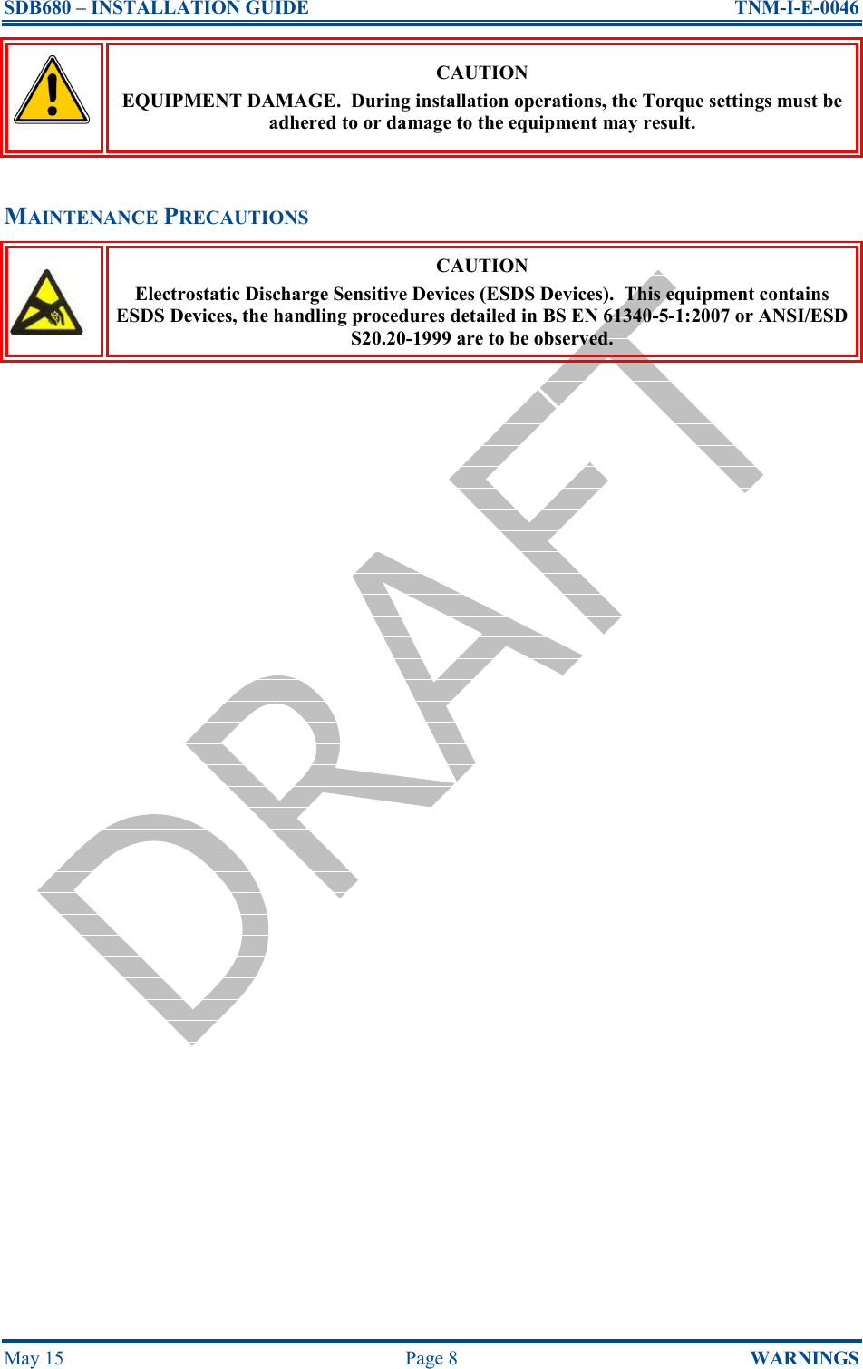 SDB680 – INSTALLATION GUIDE  TNM-I-E-0046 May 15  Page 8  WARNINGS  CAUTION EQUIPMENT DAMAGE.  During installation operations, the Torque settings must be adhered to or damage to the equipment may result.  MAINTENANCE PRECAUTIONS  CAUTION Electrostatic Discharge Sensitive Devices (ESDS Devices).  This equipment contains ESDS Devices, the handling procedures detailed in BS EN 61340-5-1:2007 or ANSI/ESD S20.20-1999 are to be observed.    