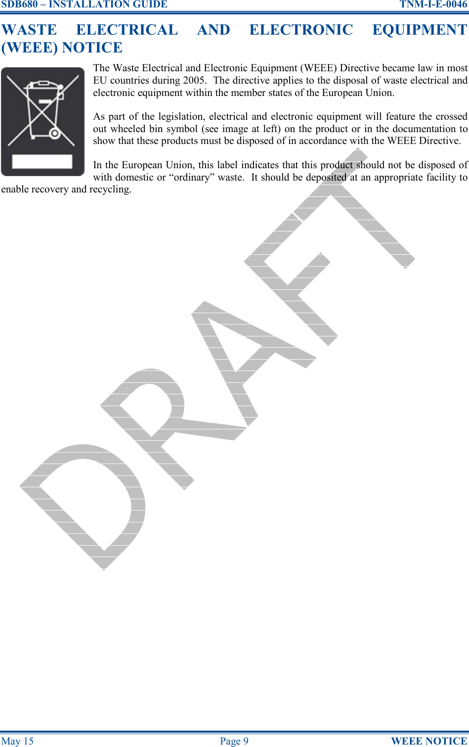 SDB680 – INSTALLATION GUIDE  TNM-I-E-0046 May 15  Page 9  WEEE NOTICE WASTE  ELECTRICAL  AND  ELECTRONIC  EQUIPMENT (WEEE) NOTICE The Waste Electrical and Electronic Equipment (WEEE) Directive became law in most EU countries during 2005.  The directive applies to the disposal of waste electrical and electronic equipment within the member states of the European Union. As part of the legislation, electrical  and  electronic equipment will feature the crossed out wheeled bin symbol (see image at left) on the product or in the documentation to show that these products must be disposed of in accordance with the WEEE Directive. In the European Union, this label indicates that this product should not be disposed of with domestic or “ordinary” waste.  It should be deposited at an appropriate facility to enable recovery and recycling.     