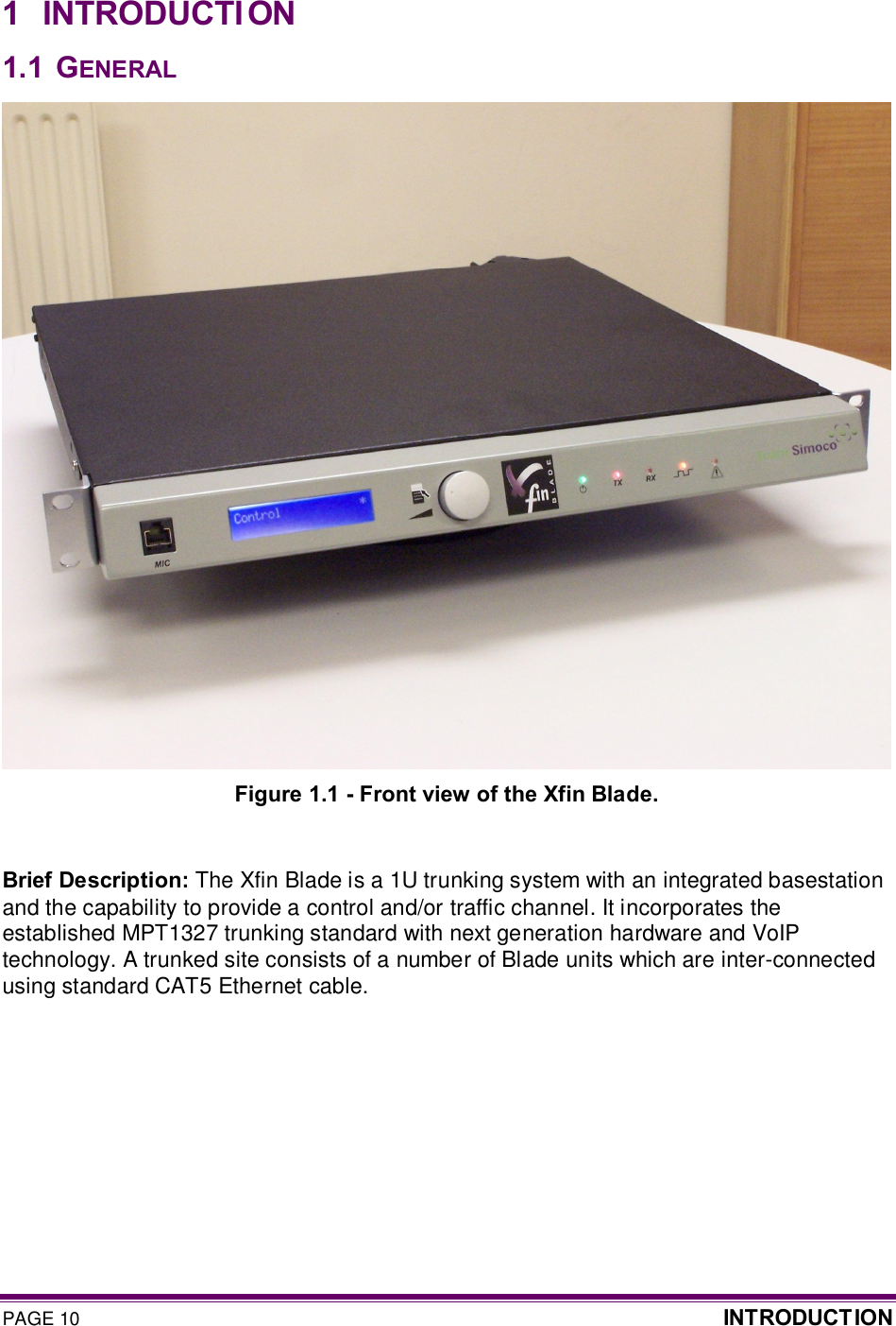 PAGE 10  INTRODUCT ION  1  INTRODUCTI ON 1.1  GENERAL  Figure 1.1 - Front view of the Xfin Blade.  Brief Description: The Xfin Blade is a 1U trunking system with an integrated basestation and the capability to provide a control and/or traffic channel. It incorporates the established MPT1327 trunking standard with next generation hardware and VoIP technology. A trunked site consists of a number of Blade units which are inter-connected using standard CAT5 Ethernet cable.     
