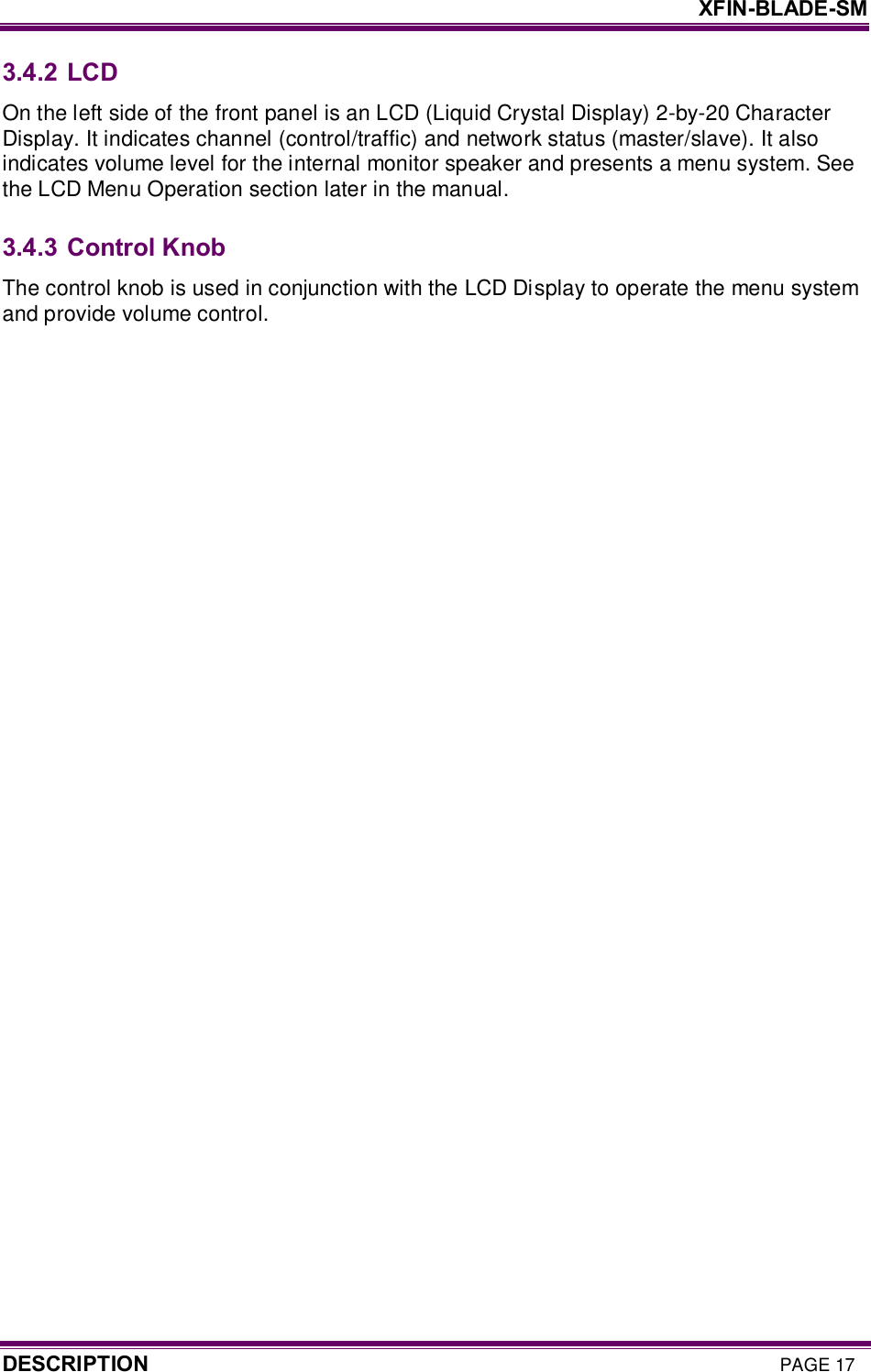     XFIN-BLADE-SM DESCRIPTION PAGE 17 3.4.2 LCD On the left side of the front panel is an LCD (Liquid Crystal Display) 2-by-20 Character Display. It indicates channel (control/traffic) and network status (master/slave). It also indicates volume level for the internal monitor speaker and presents a menu system. See the LCD Menu Operation section later in the manual.  3.4.3 Control Knob The control knob is used in conjunction with the LCD Display to operate the menu system and provide volume control.   