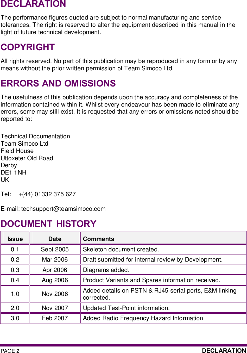 PAGE 2  DECLARATION   DECLARATION The performance figures quoted are subject to normal manufacturing and service tolerances. The right is reserved to alter the equipment described in this manual in the light of future technical development. COPYRIGHT All rights reserved. No part of this publication may be reproduced in any form or by any means without the prior written permission of Team Simoco Ltd. ERRORS AND OMISSIONS The usefulness of this publication depends upon the accuracy and completeness of the information contained within it. Whilst every endeavour has been made to eliminate any errors, some may still exist. It is requested that any errors or omissions noted should be reported to:  Technical Documentation Team Simoco Ltd Field House Uttoxeter Old Road Derby DE1 1NH UK  Tel:  +(44) 01332 375 627  E-mail: techsupport@teamsimoco.com DOCUMENT  HISTORY Issue  Date  Comments 0.1  Sept 2005  Skeleton document created. 0.2  Mar 2006  Draft submitted for internal review by Development. 0.3  Apr 2006  Diagrams added. 0.4  Aug 2006  Product Variants and Spares information received. 1.0  Nov 2006  Added details on PSTN &amp; RJ45 serial ports, E&amp;M linking corrected. 2.0  Nov 2007  Updated Test-Point information. 3.0  Feb 2007  Added Radio Frequency Hazard Information  