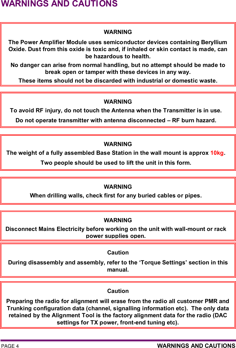 PAGE 4  WARNINGS AND CAUTIONS  WARNINGS AND CAUTIONS     WARNING The Power Amplifier Module uses semiconductor devices containing Beryllium Oxide. Dust from this oxide is toxic and, if inhaled or skin contact is made, can be hazardous to health. No danger can arise from normal handling, but no attempt should be made to break open or tamper with these devices in any way. These items should not be discarded with industrial or domestic waste. Caution During disassembly and assembly, refer to the ‘Torque Settings’ section in this manual. Caution Preparing the radio for alignment will erase from the radio all customer PMR and  Trunking configuration data (channel, signalling information etc).  The only data retained by the Alignment Tool is the factory alignment data for the radio (DAC settings for TX power, front-end tuning etc). WARNING To avoid RF injury, do not touch the Antenna when the Transmitter is in use. Do not operate transmitter with antenna disconnected – RF burn hazard. WARNING The weight of a fully assembled Base Station in the wall mount is approx 10kg.  Two people should be used to lift the unit in this form. WARNING When drilling walls, check first for any buried cables or pipes. WARNING Disconnect Mains Electricity before working on the unit with wall-mount or rack power supplies open. 