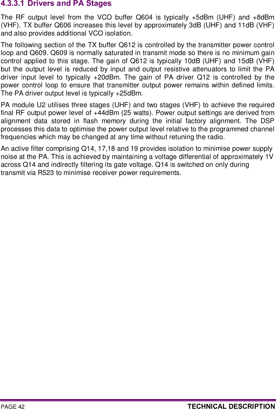 PAGE 42  TECHNICAL DESCRIPTION  4.3.3.1  Drivers and PA Stages The  RF  output  level  from  the  VCO  buffer  Q604  is  typically  +5dBm  (UHF)  and +8dBm (VHF). TX buffer Q606 increases this level by approximately 3dB (UHF) and 11dB (VHF) and also provides additional VCO isolation.  The following section of the TX buffer Q612 is controlled by the transmitter power control loop and Q609. Q609 is normally saturated in transmit mode so there is no minimum gain control applied to this stage. The gain of Q612 is typically 10dB (UHF) and 15dB (VHF) but  the  output  level  is reduced by input  and  output  resistive  attenuators to limit the  PA driver  input  level  to  typically  +20dBm.  The  gain  of  PA  driver  Q12  is  controlled  by  the power control loop to ensure that transmitter output power remains within defined limits. The PA driver output level is typically +25dBm.  PA module U2 utilises three stages (UHF) and two stages (VHF) to achieve the required final RF output power level of +44dBm (25 watts). Power output settings are derived from alignment  data  stored  in  flash  memory  during  the  initial  factory  alignment.  The  DSP processes this data to optimise the power output level relative to the programmed channel frequencies which may be changed at any time without retuning the radio. An active filter comprising Q14, 17,18 and 19 provides isolation to minimise power supply noise at the PA. This is achieved by maintaining a voltage differential of approximately 1V across Q14 and indirectly filtering its gate voltage. Q14 is switched on only during transmit via R523 to minimise receiver power requirements. 