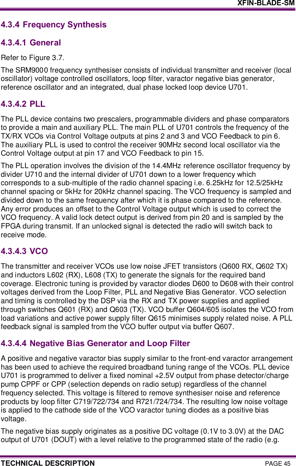     XFIN-BLADE-SM TECHNICAL DESCRIPTION PAGE 45 4.3.4 Frequency Synthesis 4.3.4.1  General Refer to Figure 3.7. The SRM9000 frequency synthesiser consists of individual transmitter and receiver (local oscillator) voltage controlled oscillators, loop filter, varactor negative bias generator, reference oscillator and an integrated, dual phase locked loop device U701.  4.3.4.2  PLL The PLL device contains two prescalers, programmable dividers and phase comparators to provide a main and auxiliary PLL. The main PLL of U701 controls the frequency of the TX/RX VCOs via Control Voltage outputs at pins 2 and 3 and VCO Feedback to pin 6. The auxiliary PLL is used to control the receiver 90MHz second local oscillator via the Control Voltage output at pin 17 and VCO Feedback to pin 15.  The PLL operation involves the division of the 14.4MHz reference oscillator frequency by divider U710 and the internal divider of U701 down to a lower frequency which corresponds to a sub-multiple of the radio channel spacing i.e. 6.25kHz for 12.5/25kHz channel spacing or 5kHz for 20kHz channel spacing. The VCO frequency is sampled and divided down to the same frequency after which it is phase compared to the reference. Any error produces an offset to the Control Voltage output which is used to correct the VCO frequency. A valid lock detect output is derived from pin 20 and is sampled by the FPGA during transmit. If an unlocked signal is detected the radio will switch back to receive mode. 4.3.4.3  VCO The transmitter and receiver VCOs use low noise JFET transistors (Q600 RX, Q602 TX) and inductors L602 (RX), L608 (TX) to generate the signals for the required band coverage. Electronic tuning is provided by varactor diodes D600 to D608 with their control voltages derived from the Loop Filter, PLL and Negative Bias Generator. VCO selection and timing is controlled by the DSP via the RX and TX power supplies and applied through switches Q601 (RX) and Q603 (TX). VCO buffer Q604/605 isolates the VCO from load variations and active power supply filter Q615 minimises supply related noise. A PLL feedback signal is sampled from the VCO buffer output via buffer Q607. 4.3.4.4  Negative Bias Generator and Loop Filter A positive and negative varactor bias supply similar to the front-end varactor arrangement has been used to achieve the required broadband tuning range of the VCOs. PLL device U701 is programmed to deliver a fixed nominal +2.5V output from phase detector/charge pump CPPF or CPP (selection depends on radio setup) regardless of the channel frequency selected. This voltage is filtered to remove synthesiser noise and reference products by loop filter C719/722/734 and R721/724/734. The resulting low noise voltage is applied to the cathode side of the VCO varactor tuning diodes as a positive bias voltage.  The negative bias supply originates as a positive DC voltage (0.1V to 3.0V) at the DAC output of U701 (DOUT) with a level relative to the programmed state of the radio (e.g. 