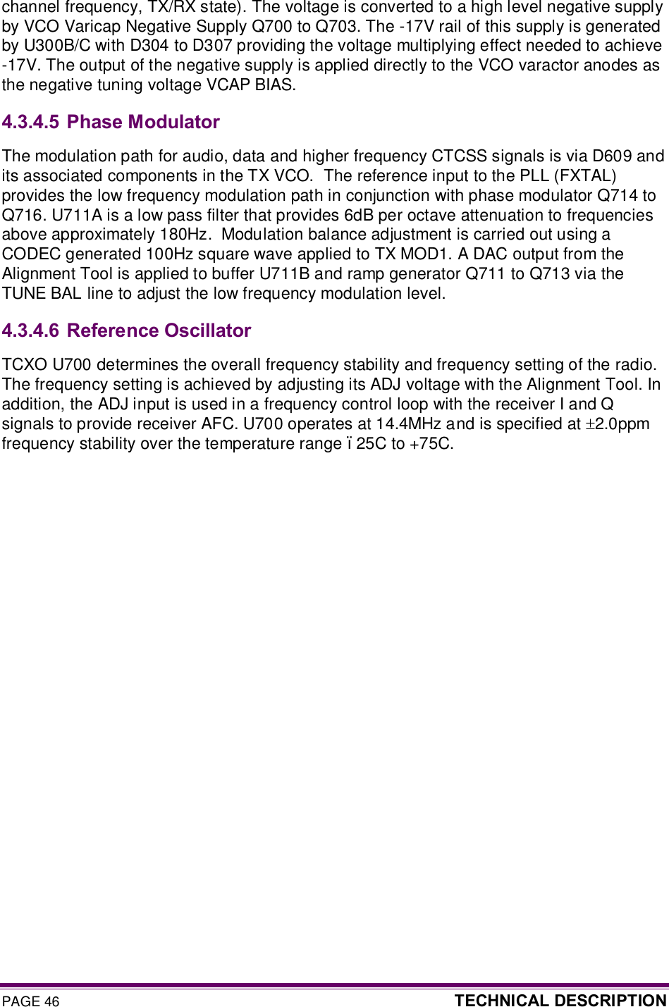 PAGE 46  TECHNICAL DESCRIPTION  channel frequency, TX/RX state). The voltage is converted to a high level negative supply by VCO Varicap Negative Supply Q700 to Q703. The -17V rail of this supply is generated by U300B/C with D304 to D307 providing the voltage multiplying effect needed to achieve -17V. The output of the negative supply is applied directly to the VCO varactor anodes as the negative tuning voltage VCAP BIAS.  4.3.4.5  Phase Modulator The modulation path for audio, data and higher frequency CTCSS signals is via D609 and its associated components in the TX VCO.  The reference input to the PLL (FXTAL) provides the low frequency modulation path in conjunction with phase modulator Q714 to Q716. U711A is a low pass filter that provides 6dB per octave attenuation to frequencies above approximately 180Hz.  Modulation balance adjustment is carried out using a CODEC generated 100Hz square wave applied to TX MOD1. A DAC output from the Alignment Tool is applied to buffer U711B and ramp generator Q711 to Q713 via the TUNE BAL line to adjust the low frequency modulation level.  4.3.4.6  Reference Oscillator TCXO U700 determines the overall frequency stability and frequency setting of the radio. The frequency setting is achieved by adjusting its ADJ voltage with the Alignment Tool. In addition, the ADJ input is used in a frequency control loop with the receiver I and Q signals to provide receiver AFC. U700 operates at 14.4MHz and is specified at ±2.0ppm frequency stability over the temperature range –25C to +75C.   